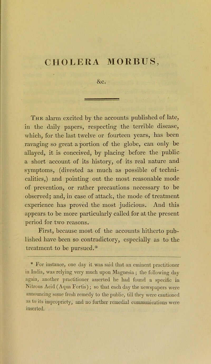 CHOLERA MORIVUS, &C. The alarm excited by the accounts published of late, in the daily papers, respecting the terrible disease, which, for the last twelve or fourteen years, has been ravaging so great a portion of the globe, can only be allayed, it is conceived, by placing before the public a short account of its history, of its real nature and symptoms, (divested as much as possible of techni- calities,) and pointing out the most reasonable mode of prevention, or rather precautions necessary to be observed; and, in case of attach, the mode of treatment experience has proved the most judicious. And this appears to be more particularly called for at the present period for two reasons. First, because most of the accounts hitherto pub- lished have been so contradictory, especially as to the treatment to be pursued.* * For instance, one day it was said that an eminent practitioner in India, was relying very much upon Magnesia ; the following day again, another practitioner asserted he had found a specific in Nitrous Acid (Acpia Fortis); so that each day the newspapers were announcing some fresh remedy to the public, till they were cautioned as to its impropriety, and no further remedial communications were inserted.