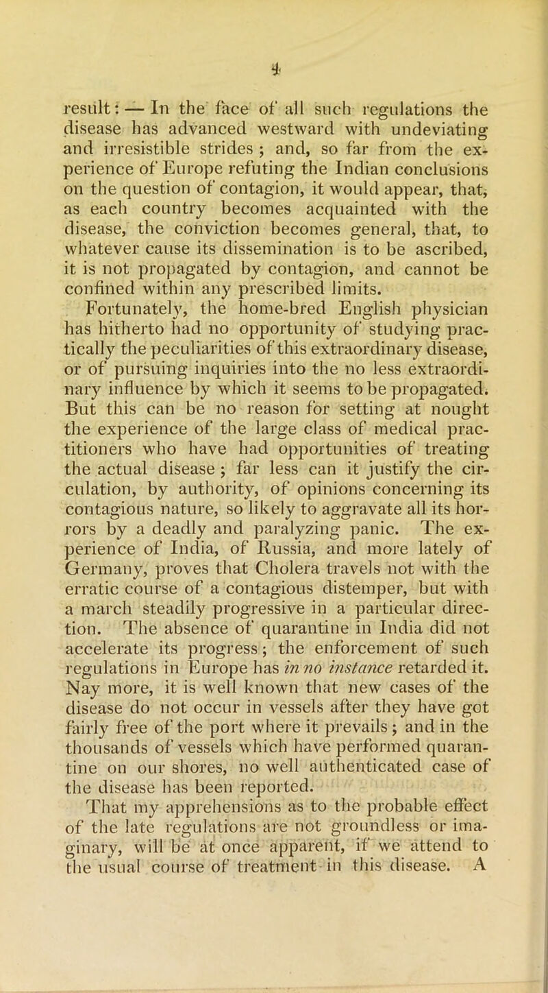 result: — In the face of all such regulations the disease has advanced westward with undeviating: and irresistible strides ; and, so far from the ex- perience of Europe refuting the Indian conclusions on the question of contagion, it would appear, that, as each country becomes acquainted with the disease, the conviction becomes general, that, to whatever cause its dissemination is to be ascribed, it is not propagated by contagion, and cannot be confined within any prescribed limits. Fortunately, the home-bred English physician has hitherto had no opportunity of studying prac- tically the peculiarities of this extraordinary disease, or of pursuing inquiries into the no less extraordi- nary influence by which it seems to be propagated. But this can be no reason for setting at nought the experience of the large class of medical prac- titioners who have had opportunities of treating the actual disease ; far less can it justify the cir- culation, by authority, of opinions concerning its contagious nature, so likely to aggravate all its hor- rors by a deadly and paralyzing panic. The ex- perience of India, of Russia, and more lately of Germany, proves that Cholera travels not with the erratic course of a contagious distemper, but with a march steadily progressive in a particular direc- tion. The absence of quarantine in India did not accelerate its progress; the enforcement of such regulations in Europe has in no instance retarded it. Nay more, it is well known that new cases of the disease do not occur in vessels after they have got fairly free of the port where it prevails ; and in the thousands of vessels which have performed quaran- tine on our shores, no well authenticated case of the disease has been reported. That my apprehensions as to the probable effect of the late regulations are not groundless or ima- ginary, will be at once apparent, if we attend to the usual course of treatment in this disease. A
