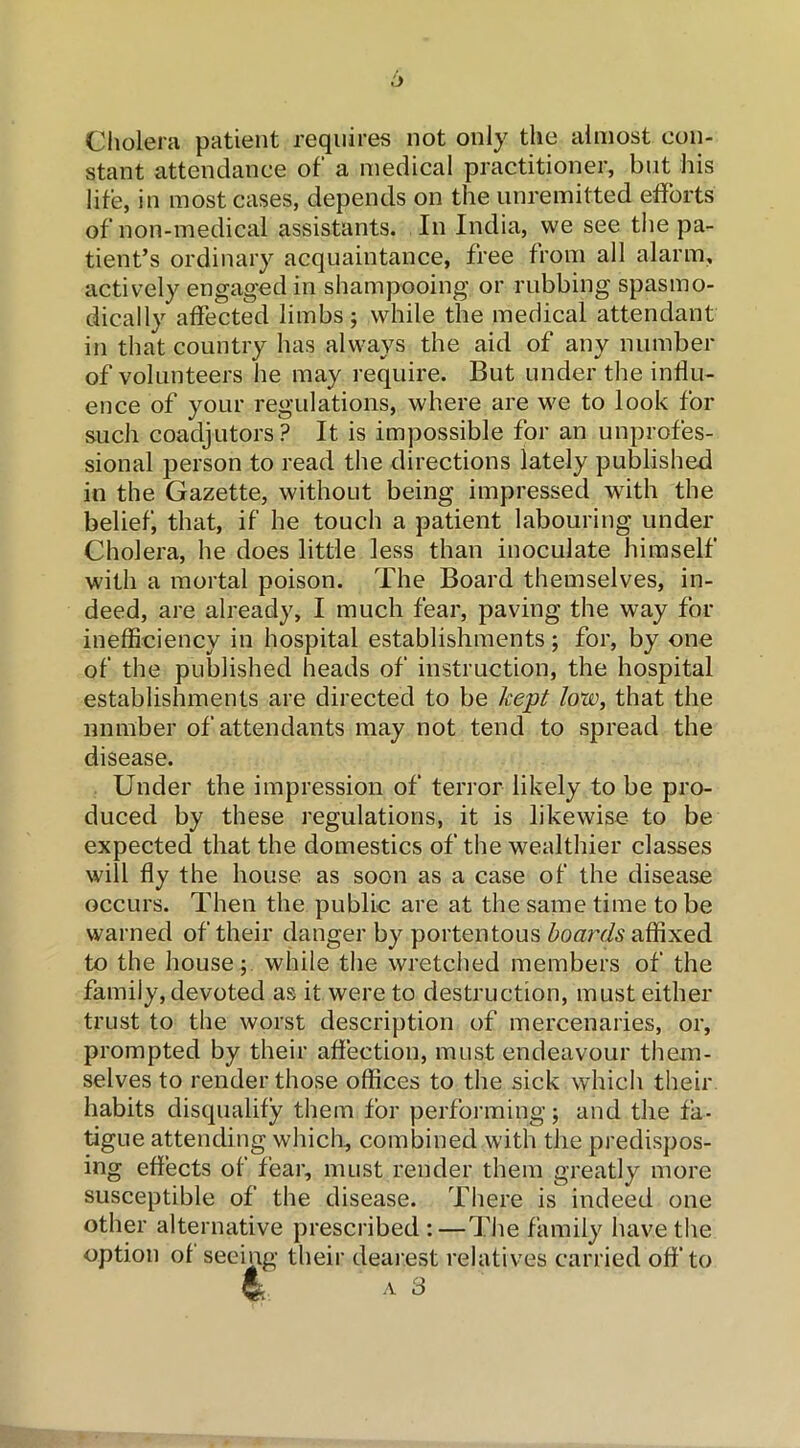 Cholera patient requires not only the almost con- stant attendance of a medical practitioner, but his life, in most cases, depends on the unremitted efforts of non-medical assistants. In India, we see the pa- tient’s ordinary acquaintance, free from all alarm, actively engaged in shampooing or rubbing spasmo- dically affected limbs; while the medical attendant in that country has always the aid of any number of volunteers he may require. But under the influ- ence of your regulations, where are we to look for such coadjutors? It is impossible for an unprofes- sional person to read the directions lately published in the Gazette, without being impressed with the belief, that, if he touch a patient labouring under Cholera, he does little less than inoculate himself with a mortal poison. The Board themselves, in- deed, are already, I much fear, paving the way for inefficiency in hospital establishments ; for, by one of the published heads of instruction, the hospital establishments are directed to be kept low, that the nnmber of attendants may not tend to spread the disease. Under the impression of terror likely to be pro- duced by these regulations, it is likewise to be expected that the domestics of the wealthier classes will fly the house as soon as a case of the disease occurs. Then the public are at the same time to be warned of their danger by portentous boai'ds affixed to the house; while the wretched members of the family, devoted as it were to destruction, must either trust to the worst description of mercenaries, or, prompted by their affection, must endeavour them- selves to render those offices to the sick which their habits disqualify them for performing; and the fa- tigue attending which, combined with the predispos- ing effects of fear, must render them greatly more susceptible of the disease. There is indeed one other alternative prescribed:—The family have the option of seeing their dearest relatives carried off to