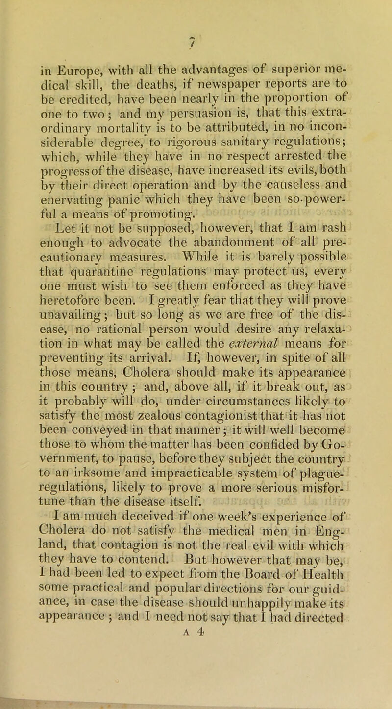 / in Europe, with all the advantages of superior me- dical skill, the deaths, if newspaper reports are to be credited, have been nearly in the proportion of one to two; and my persuasion is, that this extra- ordinary mortality is to be attributed, in no incon- siderable degree, to rigorous sanitary regulations; which, while they have in no respect arrested the progressof the disease, have increased its evils, both by their direct operation and by the causeless and enervating panic which they have been so-power- ful a means of promoting. Let it not be supposed, however, that I am rash enough to advocate the abandonment of all pre- cautionary measures. While it is barely possible that quarantine regulations may protect us, every one must wish to see them enforced as they have heretofore been. I greatly fear that they will prove unavailing; but so long as we are free of the dis- ease, no rational person would desire any relaxa- tion in what may be called the external means for preventing its arrival. If, however, in spite of all those means, Cholera should make its appearance in this country ; and, above all, if it break out, as it probably will do, under circumstances likely to satisfy the most zealous contagionist that it has not been conveyed in that manner; it will well become those to whom the matter has been confided by Go- vernment, to pause, before they subject the country to an irksome and impracticable system of plague- regulations, likely to prove a more serious misfor- tune than the disease itself. I am much deceived if one week’s experience of Cholera do not satisfy the medical men in Eng- land, that contagion is not the real evil with which they have to contend. But however that may be, I had been led to expect from the Board of Health some practical and popular directions for our guid- ance, in case the disease should unhappily make its appearance ; and I need not say that I had directed