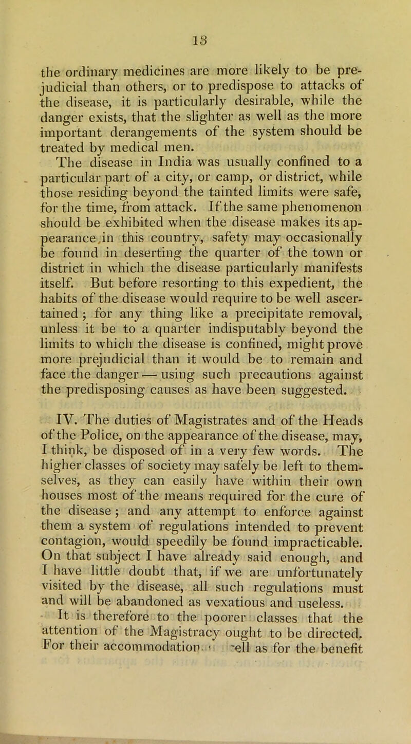 IS the ordinary medicines are more likely to be pre- judicial than others, or to predispose to attacks of the disease, it is particularly desirable, while the danger exists, that the slighter as well as the more important derangements of the system should be treated by medical men. The disease in India was usually confined to a particular part of a city, or camp, or district, while those residing beyond the tainted limits were safe, for the time, from attack. If the same phenomenon should be exhibited when the disease makes its ap- pearance jn this country, safety may occasionally be found in deserting the quarter of the town or district in which the disease particularly manifests itself. But before resorting to this expedient, the habits of the disease would require to be well ascer- tained ; for any thing like a precipitate removal, unless it be to a quarter indisputably beyond the limits to which the disease is confined, might prove more prejudicial than it would be to remain and face the danger — using such precautions against the predisposing causes as have been suggested. IV. The duties of Magistrates and of the Heads of the Police, on the appearance of the disease, may, I think, be disposed of in a very few words. The higher classes of society may safely be left to them- selves, as they can easily have within their own houses most of the means required for the cure of the disease ; and any attempt to enforce against them a system of regulations intended to prevent contagion, would speedily be found impracticable. On that subject I have already said enough, and I have little doubt that, if we are unfortunately visited by the disease, all such regulations must and will be abandoned as vexatious and useless. It is therefore to the poorer classes that the attention of the Magistracy ought to be directed, for their accommodation » 'ell as for the benefit