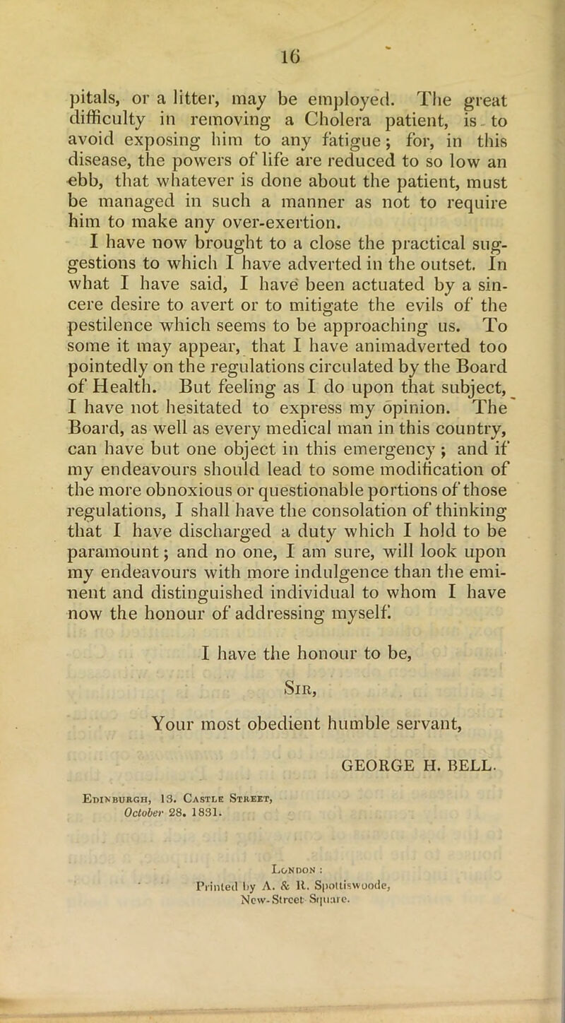 pitals, or a litter, may be employed. The great difficulty in removing a Cholera patient, is to avoid exposing him to any fatigue; for, in this disease, the powers of life are reduced to so low an ebb, that whatever is done about the patient, must be managed in such a manner as not to require him to make any over-exertion. I have now brought to a close the practical sug- gestions to which I have adverted in the outset. In what I have said, I have been actuated by a sin- cere desire to avert or to mitigate the evils of the pestilence which seems to be approaching us. To some it may appear, that I have animadverted too pointedly on the regulations circulated by the Board of Health. But feeling as I do upon that subject, I have not hesitated to express my opinion. The Board, as well as every medical man in this country, can have but one object in this emergency ; and if my endeavours should lead to some modification of the more obnoxious or questionable portions of those regulations, I shall have the consolation of thinking that I have discharged a duty which I hold to be paramount; and no one, I am sure, will look upon my endeavours with more indulgence than the emi- nent and distinguished individual to whom I have now the honour of addressing myself I have the honour to be, Sir, Your most obedient humble servant, GEORGE H. BELL. Edinburgh, 13. Castle Street, October 28. 1831. London : Printed l>y A. 8c 11. Spottiswoode, New-Street Square.