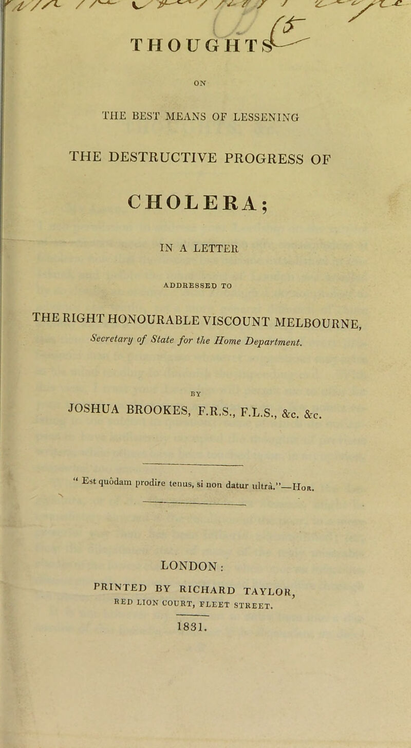 y / 7'' y THOUGH T s’ ON THE BEST MEANS OF LESSENING THE DESTRUCTIVE PROGRESS OF CHOLERA; IN A LETTER ADDRESSED TO ; THE RIGHT HONOURABLE VISCOUNT MELBOURNE, j Secretary of State for the Home Department. BY JOSHUA BROOKES, F.R.S., F.L.S., he. he. “ Estquodam prodire terms, si non datur ultra.” Hon, LONDON: PRINTED BY RICHARD TAYLOR, RED LION COURT, FLEET STREET. 1831.