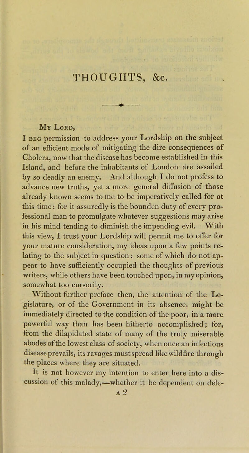 THOUGHTS, &c. My Lord, I BEG permission to address your Lordship on the subject of an efficient mode of mitigating the dire consequences of Cholera, now that the disease has become established in this Island, and befoi’e the inhabitants of London are assailed by so deadly an enemy. And although I do not profess to advance new truths, yet a more general diffusion of those already known seems to me to be imperatively called for at this time: for it assuredly is the bounden duty of every pro- fessional man to promulgate whatever suggestions may arise in his mind tending to diminish the impending evil. With this view, I trust your Lordship will permit me to offer for your mature consideration, my ideas upon a few points re- lating to the subject in question ; some of which do not ap- pear to have sufficiently occupied the thoughts of previous writers, while others have been touched upon, in my opinion, somewhat too cursorily. Without further preface then, the attention of the Le- gislature, or of the Government in its absence, might be immediately directed to the condition of the poor, in a more powerful way than has been hitherto accomplished; for, from the dilapidated state of many of the truly miserable abodes ofthe lowest class of society, when once an infectious disease prevails, its ravages must spread like wildfire through the places where they are situated. It is not however my intention to enter here into a dis- cussion of this malady,—whether it be dependent on dele-