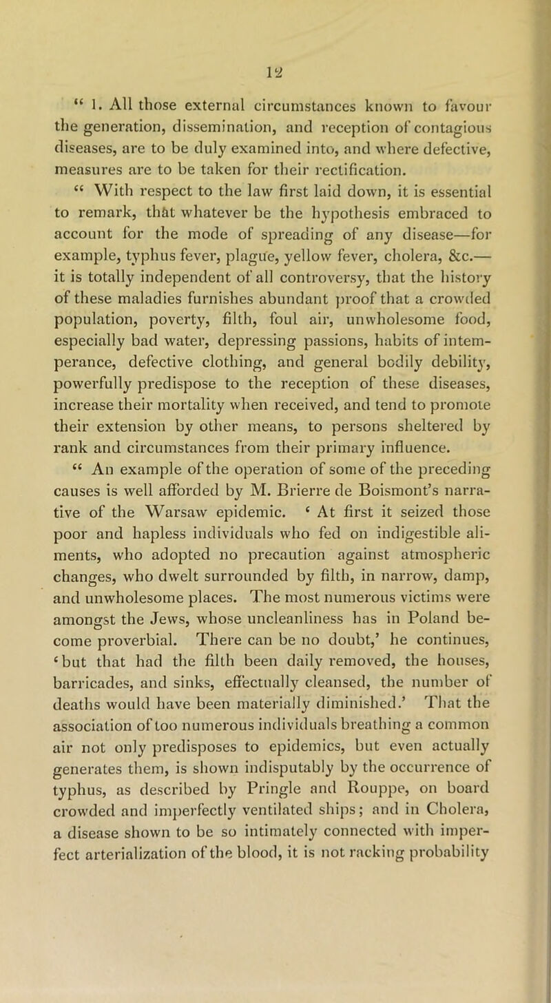 the generation, dissemination, and reception of contagious diseases, are to be duly examined into, and where defective, measures are to be taken for their rectification. “ With respect to the law first laid down, it is essential to remark, that whatever be the hypothesis embraced to account for the mode of spreading of any disease—for example, typhus fever, plague, yellow fever, cholera, &c.— it is totally independent of all controversy, that the history of these maladies furnishes abundant proof that a crowiled population, poverty, filth, foul air, unwholesome food, especially bad water, depressing passions, habits of intem- perance, defective clothing, and general bodily debility, powerfully predispose to the reception of these diseases, increase their mortality when received, and tend to promote their extension by other means, to persons sheltei'ed by rank and circumstances from their primary influence. “ An example of the operation of some of the preceding causes is well afforded by M. Brierre de Boisraont’s narra- tive of the Warsaw epidemic. ‘ At first it seized those poor and hapless individuals who fed on indigestible ali- ments, who adopted no precaution against atmospheric changes, who dwelt surrounded by filth, in narrow, damp, and unwholesome places. The most numerous victims were amontrst the Jews, whose uncleanliness has in Poland be- come proverbial. There can be no doubt,’ he continues, ‘but that had the filth been daily removed, the houses, barricades, and sinks, effectually cleansed, the number of deaths would have been materially diminished.’ That the association of too numerous individuals breathing a common air not only predisposes to epidemics, but even actually generates them, is shown indisputably by the occurrence of typhus, as described by Pringle and Rouppe, on board crow’ded and imperfectly ventilated ships; and in Cholera, a disease shown to be so intimately connected with imper- fect arterialization of the blood, it is not racking probability