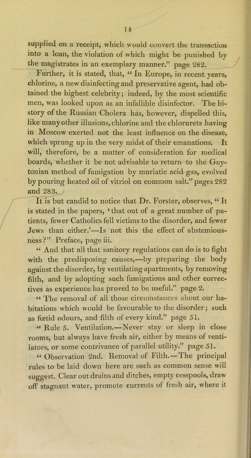 1 i supplied on a receipt, whicli would convert tlie transaction into a loan, the violation of which might be punished by the magistrates in an exemplary manner.” page 282. Further, it is stated, that, “ In Europe, in recent years, chlorine, a new disinfecting and preservative agent, had ob- tained the highest celebrity; indeed, by the most scientific men, was looked upon as an infallible disinfector. The hi- story of the Russian Cholera has, however, dispelled this, like many other illusions, chlorine and the chlorurets having in Moscow exerted not the least influence on the disease, which sprung up in the very midst of their emanations. It will, therefore, be a matter of consideration for medical boards, whether it be not advisable to return to the Guy- tonian method of fumigation by muriatic acid gas, evolved by pouring heated oil of vitriol on common salt.” pages 282 and 283. It is but candid to notice that Dr. Forster, observes, “ It is stated in the papers, ‘ that out of a great number of pa- tients, fewer Catholics fell victims to the disorder, and fewer Jews than either.’—Is not this the effect of abstemious- ness?” Preface, page iii. “ And that all that sanitory regulations can do is to fight with the predisposing causes,—by preparing the body against the disorder, by ventilating apartments, by removing filth, and by adopting such fumigations and other correc- tives as experience has proved to be useful.” page 2. “ The removal of all those circumstances about our ha- bitations which would be favourable to the disorder; such as foetid odours, and filth of every kind.” page 51. “ Rule 5. Ventilation.—Never stay or sleep in close rooms, but always have fresh air, either by means of venti- lators, or some contrivance of parallel utility.” page 51. “ Observation 2nd. Removal of Filth.—The principal rules to be laid down here are such as common sense will suggest. Clear out drains and ditches, empty cesspools, draw off stagnant water, promote currents ol fresh air, where it