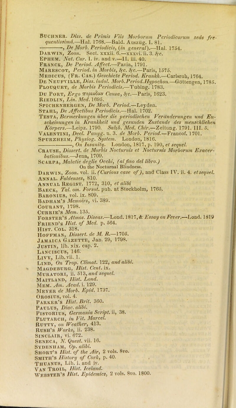 Buchner. Diss. de Primis Vils Morborum Periodicorum sr.de fre- quentissimd.—Hal. 1768.—Bald. Ausztig. I. 81. ■, De (Morb. Periodicis, (in general).—Hal. 1754. Darwin, Zoon. Sect, xxxii. 6.—xxxvi. ii. 3. Sfc. Ephem. Nat. Cur. I. iv. and v.—II. iii. 40. Franck, De Period. Affect.—Pavia, 1791. Marescot, Period, in Morbis, Sfc. <Sfc.—Paris, 1575. Medicus, (Fr. Cas.) Geschicte Period. Krankli.—Carlsrub, 1764. De Neufville, Dias. indol. Morb.Period.Hypochon.—Gottengen, 1785. Plouquet, de Morbis Periodicis.—Tubing. 1783. Du Port, Ergo TrspicoW Causa, Sfc.—Paris, 1623. Riedlin, Lin. Med. 1695. Spichenbergen, De Morb. Period.—Leyden. Stahl, De Affectibus Periodicis.—Hal. 1702. Testa, Bermerlcungen iiber die periodischen VerUnderungen und En- scheinungen in Krankheit und gesunden Zustande des menschlicheti Korpers.—Leipz. 1790. Salzb. Med. Chir.—Zeitung. 1791. III. 5. Valentini, Decl. Panyg. n. 3. de Morb. Period.—Francof. 1701. Spurzheim, Physiog. System. London, 1816. , On Insanity. London, 1817, p. 190, et sequel. Crause, Dissert, de Morbis Nocturnis et Nocturnis Morborum Exacer- bationibus.—Jena, 1709. Scarpa, Malatie deglie Occhi, (alfino del libro.J On the Nocturnal Blindness. Darwin, Zoon. vol. ii. (Curious case of), and Class IV. ii. 4. et sequel. Annal. Fiddenses, 810. Annual Regist. 1772, 310, et alibi Baeck, Tal. om. Forsot. pub. at Stockholm, 1765. Baronius, vol. ix. 809. Bad ham’s Memoirs, vi. 389. Courant, 1798. Currie’s Mem. 135. Forster’s Atmos. Diseas.—Lond. 1817, & Essay on Fever.—LonA. 1819 Friend’s Hist, of Med. p. 564. Hist. Col. 318. Hoffman, Dissert, de M. R.—1705. Jamaica Gazette, Jan. 29, 1798. Justin, lib. xix. cap. 2. Lanciscus, 146. Livy, Lib.vii. 1. Lind, On Trop. Climat. 122, and alibi. Magdeburg, Hist. Cent. ix. Muratori, ii. 513, and sequel. Maitland, Hist. Land. Mem. Am. Acad. i. 129. Meyer de Morb. Epid. 1737. Orosius, vol. 4. Parker’s Hist. Brit. 360. Paulus, Diac. alibi. Pistorius, Germania Script, ii, 38. Plutarch, in Fit. Marcel. Rutty, on JFeather, 413. Rush’s Works, ii. 238. Sinclair, vi. 672. Seneca, N. Quest, vii. 16. Sydenham, Op. alibi. Short’s Hist, of the Air, 2 vols. 8vo. Smith’s History of Cork, p. 40. THUANUS, Lib. i. and iv. Van Troil, Hist. Iceland. Webster’s Hist. Epidemics, 2 vols. 8vo. 1800.