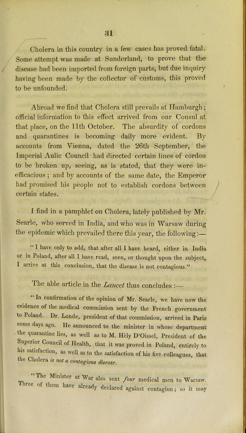 Cholera in this country in a few cases has proved fatal. Some attempt was made at Sunderland, to prove that the disease had been imported from foreign parts, but due inquiry having been made by the collector of customs, this proved to be unfounded. Abroad we find that Cholera still prevails at Hamburgh; official information to this effect arrived from our Consul at that place, on the 11th October. The absurdity of cordons and quarantines is becoming daily more evident. By accounts from Vienna, dated the 26th September, the Imperial Aulic Council had directed certain lines of cordon to be broken up, seeing, as is stated, that they were in- efficacious ; and by accounts of the same date, the Emperor had promised his people not to establish cordons between certain states. I find in a pamphlet on Cholera, lately published by Mr. Searle, who served in India, and who was in Warsaw during the epidemic which prevailed there this year, the following:— “ I have only to add, that after all I have heard, either in India or in Poland, after all I have read, seen, or thought upon the subject, I arrive at this conclusion, that the disease is not contagious.” The able article in the Lancet thus concludes :—- In confirmation of the opinion of Mr. Searle, we have now the evidence of the medical commission sent by the French government to Poland. Dr. Londe, president of that commission, arrived in Paris some days ago. He announced to the minister in whose department the quarantine lies, as well as to M. Hhly D’Oissel, President of the Superior Council of Health, that it was proved in Poland, entirely to action, as well as to the satisfaction of his five colleagues, that the Cholera is not a contagious disease. he Minister at War also sent four medical men to Warsaw, them have already declared against contagion; so it may