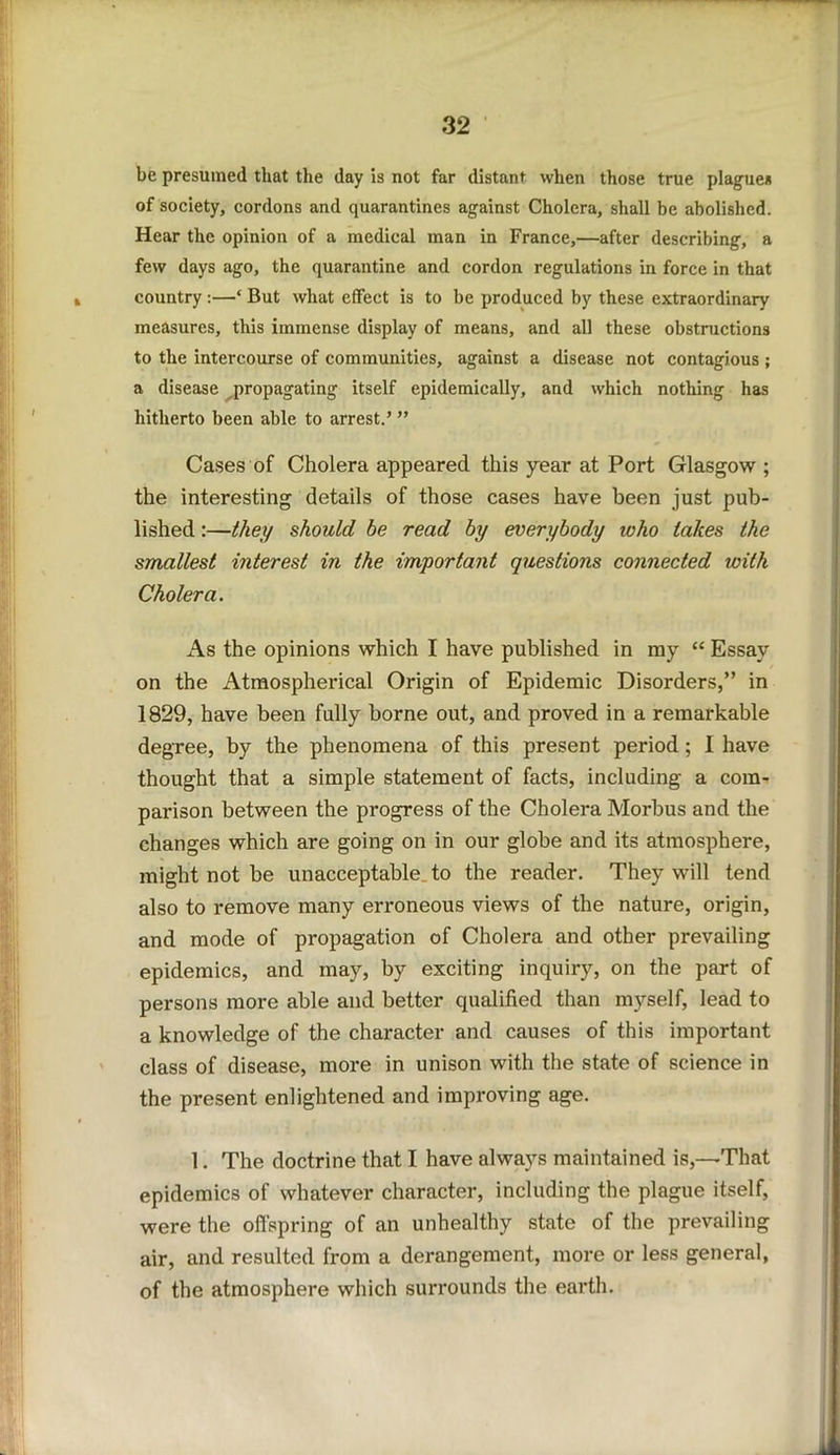 be presumed that the day is not far distant when those true plague* of society, cordons and quarantines against Cholera, shall be abolished. Hear the opinion of a medical man in France,—after describing, a few days ago, the quarantine and cordon regulations in force in that country:—* But what effect is to be produced by these extraordinary measures, this immense display of means, and all these obstructions to the intercourse of communities, against a disease not contagious ; a disease ^propagating itself epidemically, and which nothing has hitherto been able to arrest.’ ” Cases of Cholera appeared this year at Port Glasgow ; the interesting details of those cases have been just pub- lished :—they should be read by everybody who lakes the smallest interest in the important questions connected with Cholera. As the opinions which I have published in my “ Essay on the Atmospherical Origin of Epidemic Disorders,” in 1829, have been fully borne out, and proved in a remarkable degree, by the phenomena of this present period ; 1 have thought that a simple statement of facts, including a com- parison between the progress of the Cholera Morbus and the changes which are going on in our globe and its atmosphere, might not be unacceptable to the reader. They will tend also to remove many erroneous views of the nature, origin, and mode of propagation of Cholera and other prevailing epidemics, and may, by exciting inquiry, on the part of persons more able and better qualified than myself, lead to a knowledge of the character and causes of this important class of disease, more in unison with the state of science in the present enlightened and improving age. 1. The doctrine that I have always maintained is,—That epidemics of whatever character, including the plague itself, were the offspring of an unhealthy state of the prevailing air, and resulted from a derangement, more or less general, of the atmosphere which surrounds the earth.