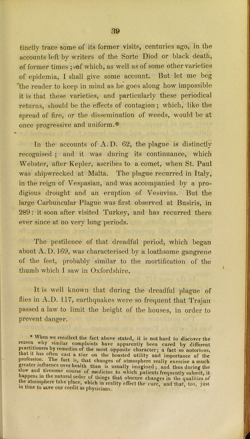 tinctly trace some of its former visits, centuries ago, in the accounts left by writers of the Sorte Diocl or black death, of former times ; sof which, as well as of some other varieties of epidemia, I shall give some account. But let me beg the reader to keep in mind as he goes along how impossible it is that these varieties, and particularly these periodical returns, should be the effects of contagion ; which, like the spread of fire, or the dissemination of weeds, would be at once progressive and uniform.* In the accounts of A.D. 62, the plague is distinctly recognised ; and it was during its continuance, which Webster, after Kepler, ascribes to a comet, when St. Paul was shipwrecked at Malta. The plague recurred in Italy, in the reign of Vespasian, and was accompanied by a pro- digious drought and an eruption of Vesuvius. But the large Carbuncular Plague was first observed at Busiris, in 289: it soon after visited Turkey, and has recurred there ever since at no very long periods. The pestilence of that dreadful period, which began about A.D. 169, was characterised by a loathsome gangrene of the feet, probably similar to the mortification of the thumb which I saw in Oxfordshire. It is well known that during the dreadful plague of flies in A.D. 117, earthquakes were so frequent that Trajan passed a law to limit the height of the houses, in order to prevent danger. * When we recollect the fact above stated, it is not hard to discover the reason why similar complaints have apparently been cured by different practitioners by remedies of the most opposite character; a fact so notorious, that it has often cast a slur on the boasted utility and importance of the profession. The fact is, that changes of atmosphere really exercise a much greater influence over health than is usually imagined ; and thus during the slow and tiresome course of medicine to which patients frequently submit, it happens in the natural order of things that obscure changes in the qualities of the atmosphere take place, which in reality effect the cure, and that, too, just in time to save our credit as physicians.