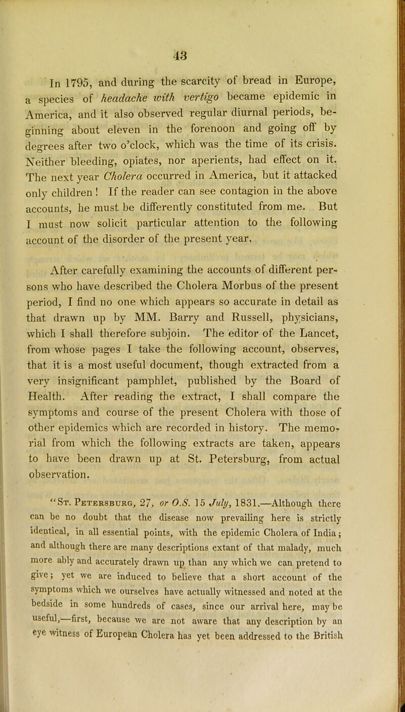 In 1795, and during the scarcity of bread in Europe, a species of headache ivith vertigo became epidemic in America, and it also observed regular diurnal periods, be- ginning about eleven in the forenoon and going off by degrees after two o’clock, which was the time of its crisis. Neither bleeding, opiates, nor aperients, had effect on it. The next year Cholera occurred in America, but it attacked only children ! If the reader can see contagion in the above accounts, he must be differently constituted from me. But I must now solicit particular attention to the following account of the disorder of the present year, After carefully examining the accounts of different per- sons who have described the Cholera Morbus of the present period, I find no one which appears so accurate in detail as that drawn up by MM. Barry and Russell, physicians, which I shall therefore subjoin. The editor of the Lancet, from whose pages I take the following account, observes, that it is a most useful document, though extracted from a very insignificant pamphlet, published by the Board of Health. After reading the extract, I shall compare the symptoms and course of the present Cholera with those of other epidemics which are recorded in history. The memo- rial from which the following extracts are taken, appears to have been drawn up at St. Petersburg, from actual observation. “St. Petersburg, 27, or O.S. 15 July, 1831.—Although there can be no doubt that the disease now prevailing here is strictly identical, in all essential points, with the epidemic Cholera of India; and although there are many descriptions extant of that malady, much more ably and accurately drawn up than any which we can pretend to give; yet we are induced to believe that a short account of the symptoms which we ourselves have actually witnessed and noted at the bedside in some hundreds of cases, since our arrival here, may be useful, first, because we are not aware that any description by an eye witness of European Cholera ha3 yet been addressed to the British
