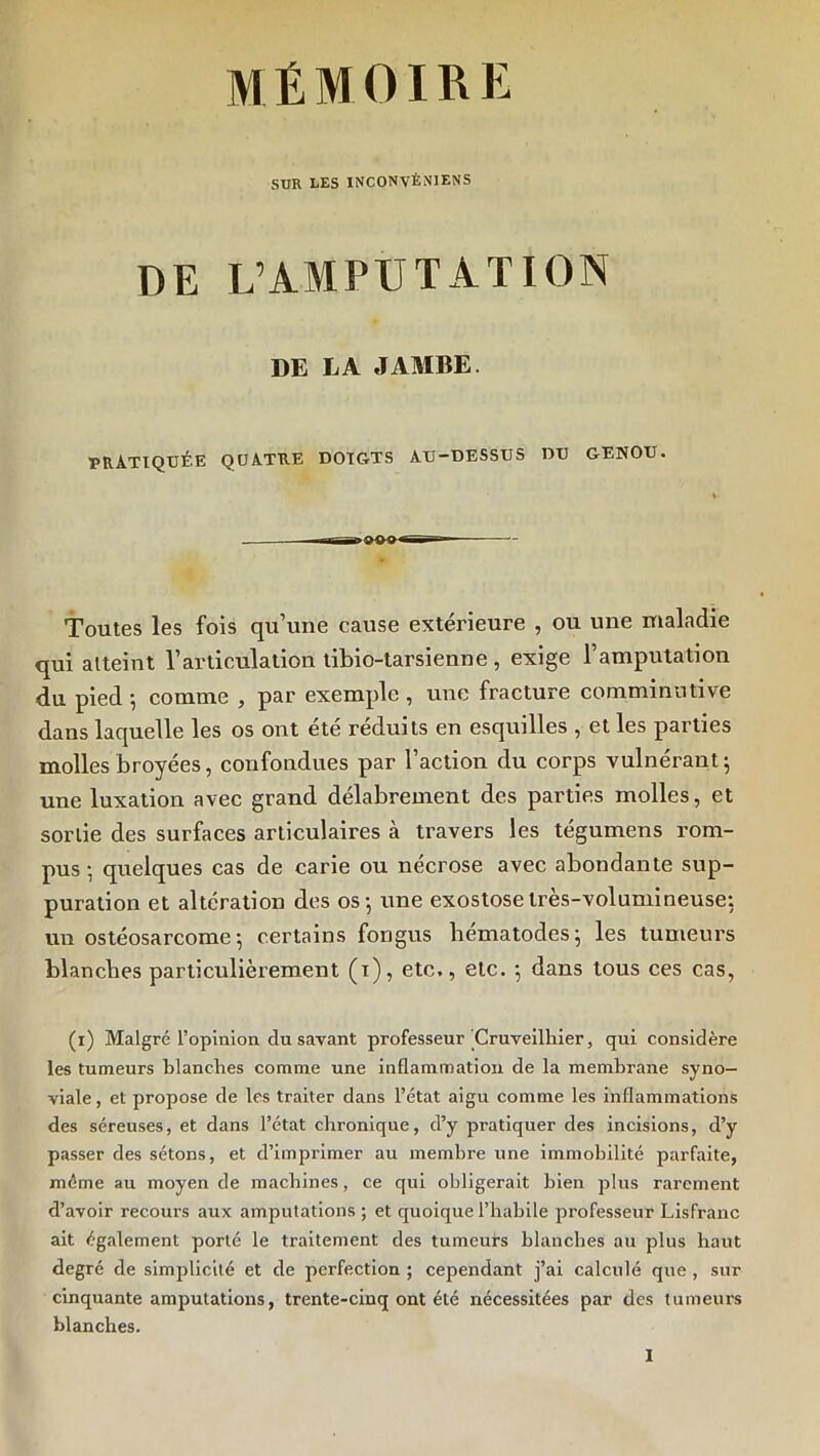 mémoire SUR LES INCONVÊNIENS DE L’AMPUTATION DE LA JAMBE. PRATIQUÉE QUATRE DOIGTS AU-DESSUS DU GENOU. Toutes les fois qu’une cause extérieure , ou une maladie qui atteint l’articulation tibio-tarsienne , exige l’amputation du pied ; comme , par exemple , une fracture commimitive dans laquelle les os ont été réduits en esquilles , et les parties molles broyées, confondues par l’action du corps vulnérant^ une luxation avec grand délabrement des parties molles, et sonie des surfaces articulaires à travers les tégumens rom- pus •, quelques cas de carie ou nécrosé avec abondante sup- puration et altération des os-, une exostose très-volumineuse; un ostéosarcome; certains fongus bematodes; les tumeurs blanches particulièrement (i), etc., etc. ; dans tous ces cas, (i) Malgré l’opmlon du savant professeur Cruveilhier, qui considère les tumeurs blanches comme une inflammation de la membrane syno- viale, et propose de les traiter dans l’état aigu comme les inflammations des séreuses, et dans l’état chronique, d’y pratiquer des incisions, d’y passer des sétons, et d’imprimer au membre une immobilité parfaite, même au moyen de machines, ce qui obligerait bien plus rarement d’avoir recours aux amputations ; et quoique l’habile professeur Lisfranc ait également porté le traitement des tumeurs blancbes au plus haut degré de simplicité et de perfection ; cependant j’ai calculé que , sur cinquante amputations, trente-cinq ont été nécessitées par des tumeurs blanches.