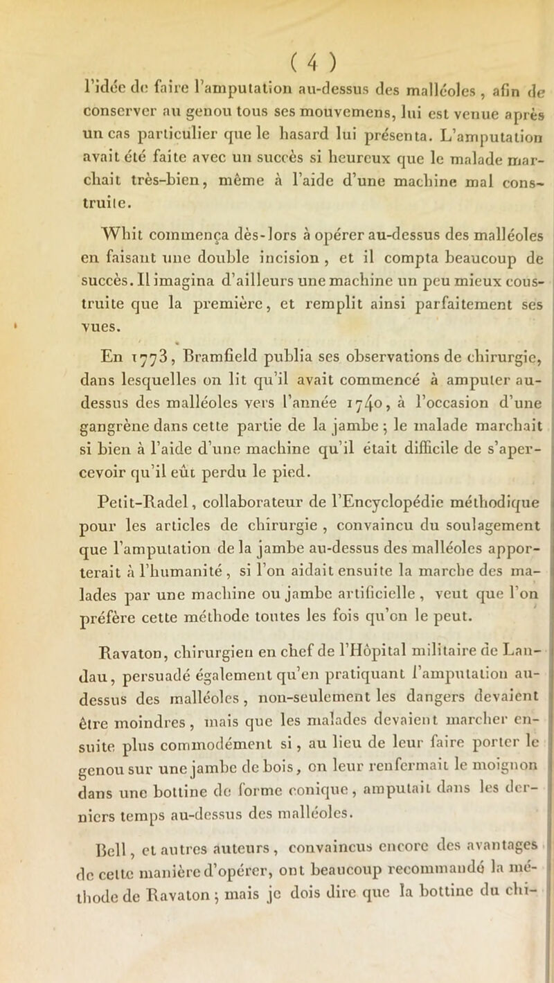 l’idcc de faire l’amputation au-dessus des malléoles , afin de conserver au genou tous ses mouvemens, lui est venue après un cas particulier que le hasard lui présenta. L’amputation avait été faite avec un succès si heureux que le malade mar- chait très-bien, même à l’aide d’une machine mai cons- truite. Whit commença dès-lors à opérer au-dessus des malléoles en faisant une double incision , et il compta beaucoup de succès. Il imagina d’ailleurs une machine un peu mieux cous- j truite que la première, et remplit ainsi parfaitement ses ; vues. En 1778, Bramfield publia ses observations de chirurgie, , dans lesquelles on lit qu’il avait commencé à amputer au- ‘ dessus des malléoles vers l’année 1740» à l’occasion d’une gangrène dans cette partie de la jambe 5 le malade marchait si bien à l’aide d’une machine qu’il était difficile de s’aper- 1 cevoir qu’il eût perdu le pied. j Pelit-Radel, collaborateur de l’Encyclopédie méthodique 1 pour les articles de chirurgie , convaincu du soulagement ' que l’amputation de la jambe au-dessus des malléoles appor- terait à l’humanité , si l’on aidait ensuite la marche des ma- l lades par une machine ou jambe artificielle, veut que l’on préfère cette méthode tontes les fois qu’on le peut. Ravaton, chirurgien en chef de l’Hôpital militaire de Lan- dau, persuadé également qu’en pratiquant l’amputation au- ! dessus des malléoles, non-seulement les dangers devaient 1 être moindres, mais que les malades devaient marcher en- ‘ suite plus commodément si, au lieu de leur faire porter le genou sur une jambe de bois, on leur renfermait le moignon i dans une bottine de forme conique, amputait dans les der- niers temps au-dessus des malléoles. Bell, cl autres auteurs, convaincus encore des avantages j de celte manière d’opérer, ont beaucoup recommandé la mé- i ihode de Bavalon ^ mais je dois dire que la bottine du chi- !