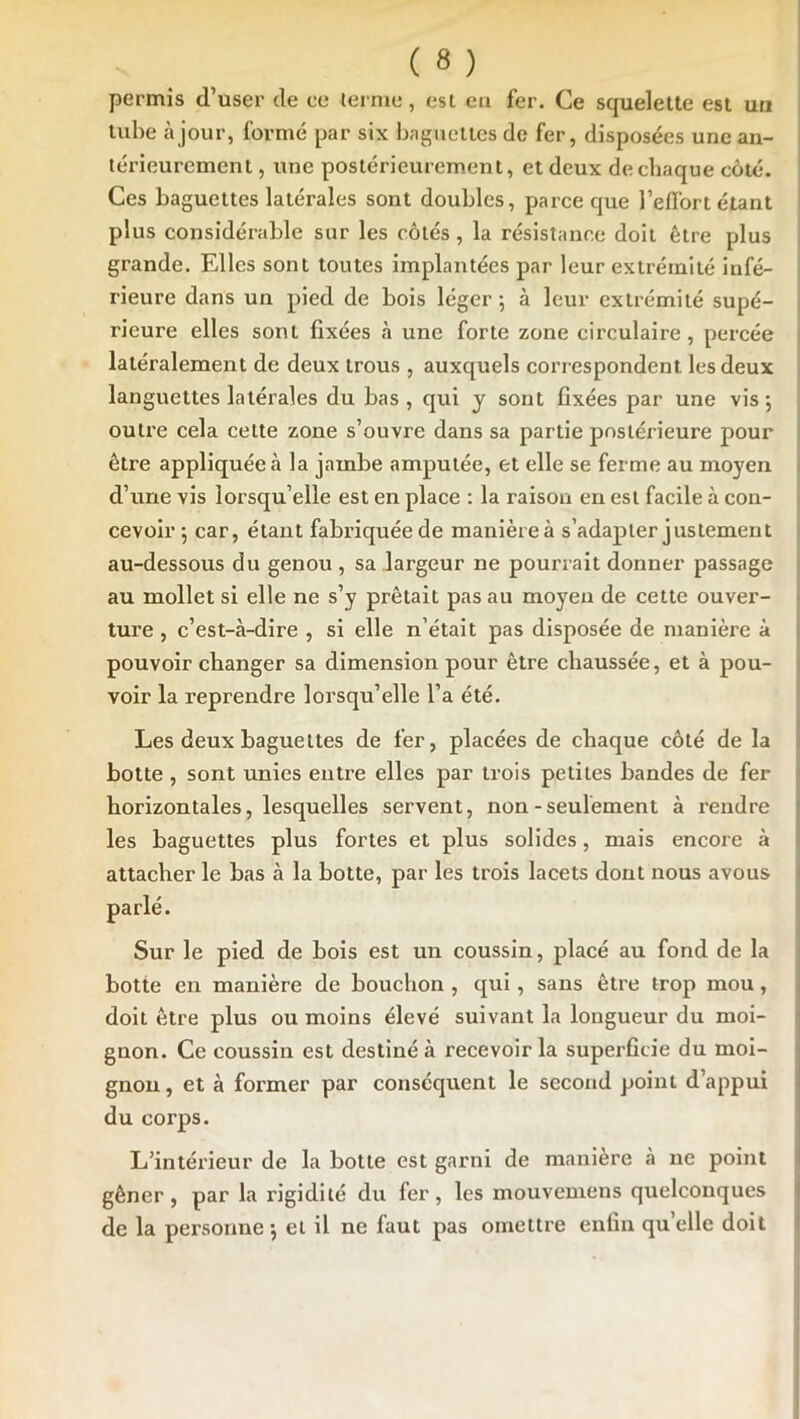 permis d’user de ce ternie, est en fer. Ce squelette est un tube à jour, foi*mé par six bagiielles de fer, disposées une an- térieurement , une postérieurement, et deux de chaque côté. Ces baguettes latérales sont doubles, parce que l’effort étant plus considérable sur les côtés, la résistance doit être plus grande. Elles sont toutes implantées par leur extrémité infé- : rieure dans un pied de bois léger 5 à leur extrémité supé- rieure elles sont fixées à une forte zone circulaire, percée latéralement de deux trous , auxquels correspondent les deux languettes latérales du bas, qui y sont fixées par une vis 5 outre cela cette zone s’ouvre dans sa partie postérieure pour être appliquée à la jambe amputée, et elle se ferme au moyen d’une vis lorsqu’elle est en place : la raison en est facile à con- cevoir-, car, étant fabriquée de manièreà s’adapter justement au-dessous du genou , sa largeur ne pourrait donner passage au mollet si elle ne s’y prêtait pas au moyeu de cette ouver- ture , c’est-à-dire , si elle n’était pas disposée de manière à pouvoir changer sa dimension pour être chaussée, et à pou- voir la reprendre lorsqu’elle l’a été. Les deux baguettes de fer, placées de chaque côté de la botte , sont unies entre elles par trois petites bandes de fer horizontales, lesquelles servent, non - seulement à rendre les baguettes plus fortes et plus solides, mais encore à attacher le bas à la botte, par les trois lacets dont nous avons 1 Sur le pied de bois est un coussin, placé au fond de la j botte en manière de bouchon, qui, sans être trop mou, doit être plus ou moins élevé suivant la longueur du moi- gnon. Ce coussin est destiné à recevoir la superficie du moi- gnon , et à former par conséquent le second point d’appui du corps. L’intérieur de la botte est garni de manière à ne point I gêner, par la rigidité du fer, les mouvemens quelconques | de la personne*, et il ne faut pas omettre enfin qu’elle doit '