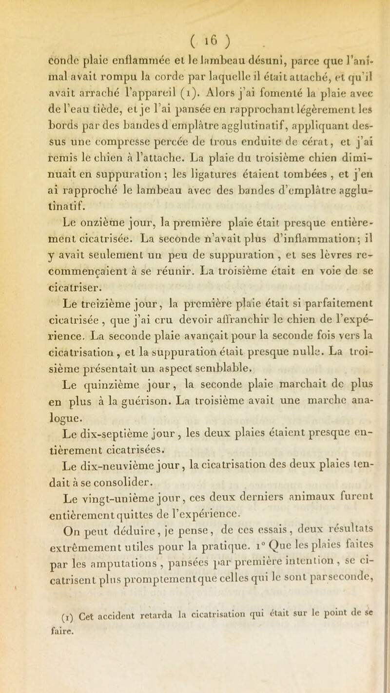 ( ) . condfi plaie enflammée el le lambeau désuni, parce que rani- mai avait rompu la corde par laquelle il était attaché, et qu’il avait arraché l’appareil (i). Alors j’ai fomenté la plaie avec de l’eau tiède, et je l’ai pansée en rapprochant légèrement les bords par des bandes d emplâtre agglutinatif, appliquant des- sus une compresse percée de trous enduite de cérat, et j’ai remis le chien à l’attache. La plaie du troisième chien dimi- nuait en suppuration ; les ligatures étaient tombées , et j’en ai rapproché le lambeau avec des bandes d’emplâtre agglu- tinât! f. Le onzième jour, la première plaie était presque entière- ment cicatrisée. La seconde n’avait plus d’inflammation; il y avait seulement un peu de suppuration, et ses lèvres re- commençaient à se réunir. La troisième était en voie de se A cicatriser. Le treizième jour, la première plaie était si parfaitement cicatrisée , que j’ai cru devoir affranchir le chien de l’expé- rience. La seconde plaie avançait pour la seconde fois vers la cicatrisation, et la suppuration était presque nulle. La troi- sième présentait un aspect semblable. Le quinzième jour, la seconde plaie marchait de plus ] en plus à la guérison. La troisième avait une marche ana- ^ logue. Le dix-septième jour , les deux plaies étaient presque en- t tièrement cicatrisées. Le dix-neuvième jour, la cicatrisation des deux plaies len- ; dait â se consolider. i Le vingt-unième jour, ces deux derniers animaux furent > entièrement quittes de l’expérience. On peut déduire, je pense, de ces essais, deux résultats I extrêmement utiles pour la pratique. i° Que les plaies faites par les amputations , pansées par première inteniion , se ci- catrisent pins promptementque celles qui le sont parseconde, (i) Cet accident retarda la cicatrisation qui était sur le point de se faire.