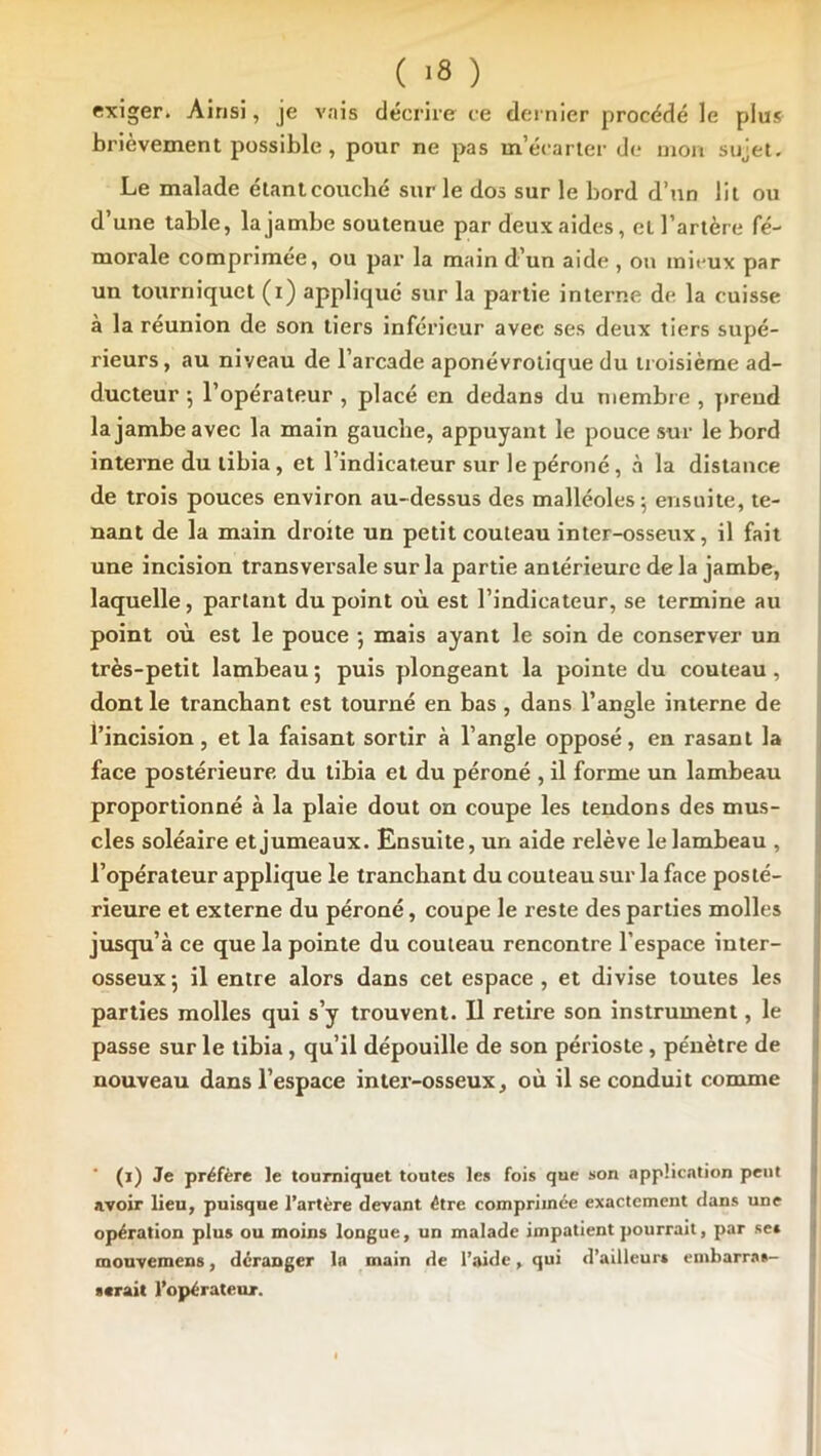 exiger. Ainsi, je A’ais décrire ce dernier procédé le plus brièvement possible, pour ne pas m’écarter de mon sujet. Le malade étantcoucbé sur le dos sur le bord d’nn lit ou d’une table, la jambe soutenue par deux aides, et l’artère fé- morale comprimée, ou par la main d’un aide , ou mii'ux par un tourniquet (i) appliqué sur la partie interne de la cuisse à la réunion de son tiers inférieur avec ses deux tiers supé- rieurs, au niveau de l’arcade aponévrolique du troisième ad- ducteur 5 l’opérateur , placé en dedans du membre , prend la jambe avec la main gauche, appuyant le pouce sur le bord interne du tibia, et l’indicateur sur le péroné, à la distance de trois pouces environ au-dessus des malléoles; ensuite, te- nant de la main droite un petit couteau inter-osseux, il fait une incision transversale sur la partie antérieure delà jambe, laquelle, partant du point où est l’indicateur, se termine au point où est le pouce ; mais ayant le soin de conserver un très-petit lambeau; puis plongeant la pointe du couteau, dont le tranchant est tourné en bas, dans l’angle interne de l’incision, et la faisant sortir à l’angle opposé, en rasant la face postérieure du tibia et du péroné , il forme un lambeau proportionné à la plaie dont on coupe les tendons des mus- cles soléaire et jumeaux. Ensuite, un aide relève le lambeau , l’opérateur applique le tranchant du couteau sur la face posté- rieure et externe du péroné, coupe le reste des parties molles jusqu’à ce que la pointe du couteau rencontre l’espace inter- osseux; il entre alors dans cet espace, et divise toutes les parties molles qui s’y trouvent. U retire son instrument, le passe sur le tibia, qu’il dépouille de son périoste , pénètre de nouveau dans l’espace inter-osseux, où il se conduit comme (i) Je préfère le tourniquet toutes les fois que son application peut avoir lieu, puisque l’artère devant être comprimée exactement dans une opération plus ou moins longue, un malade impatient pourrait, par se» mouvemens, déranger la main de l’aide, qui d’ailleur» embarras- serait l’opérateur.