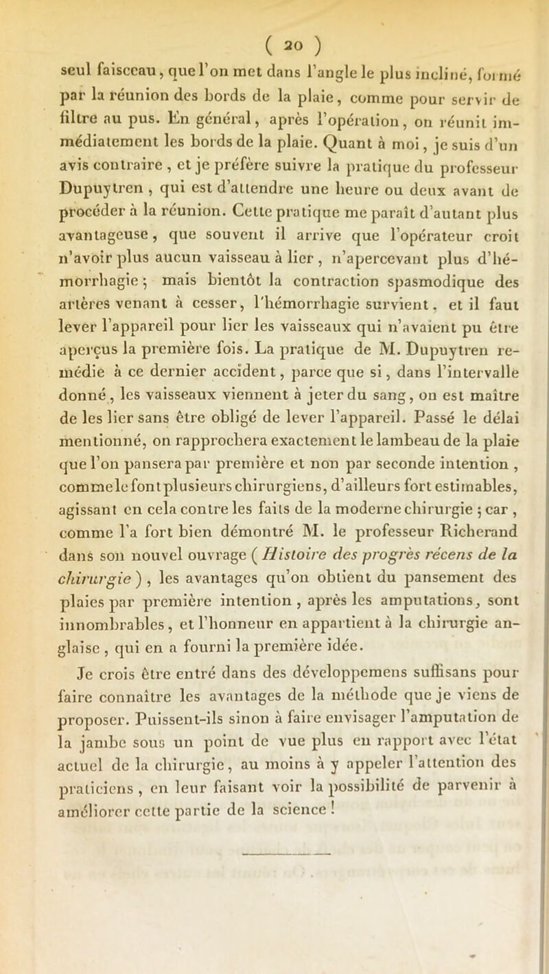 seul faisceau, que l’on met dans l’angle le plus incliné, fui nié par la réunion des bords de la plaie, comme pour servir de filtre au pus. En général, après l’opération, on réunit im- médiatement les bords de la plaie. Quant à moi, je suis d’un avis contraire , et je préfère suivre la pratique du professeur Dupuytren , qui est d’attendre une heure ou deux avant de procéder à la réunion. Cette pratique me paraît d’autant plus avantageuse, que souvent il arrive que l’opérateur croit n’avoir plus aucun vaisseau à lier , n’apercevant plus d’bé- morrbagie 5 mais bientôt la contraction spasmodique des artères venant à cesser, l'iiémorrbagie survient, et il faut lever l’appareil pour lier les vaisseaux qui n’avaient pu être aperçus la première fois. La pratique de M. Dupuytren re- médie à ce dernier accident, parce que si, dans l’intervalle donné , les vaisseaux viennent à jeter du sang, on est maître de les lier sans être obligé de lever l’appareil. Passé le délai mentionné, on rapprochera exactement le lambeau de la plaie que l’on pansera par première et non par seconde intention , commelcfontplusieurs chirurgiens, d’ailleurs fort estimables, agissant en cela contre les faits de la moderne chirurgie 5 car , comme l’a fort bien démontré M. le professeur Richerand dans son nouvel ouvrage ( Histoire des progrès récens de la chirurgie ) , les avantages qu’on obtient du pansement des plaies par première intention, après les amputations, sont innombrables , et l’honneur en appartient à la chirurgie an- glaise , qui en a fourni la première idée. Je crois être entré dans des développemens suffisans pour faire connaître les avantages de la méthode que je viens de proposer. Puissent-ils sinon à faire envisager l’amputation de la jambe sous un point de vue plus en rapport avec l’état actuel de la chirurgie, au moins à y appeler l’attention des praticiens , en leur faisant voir la possibilité de parvenir à améliorer cette partie de la science!