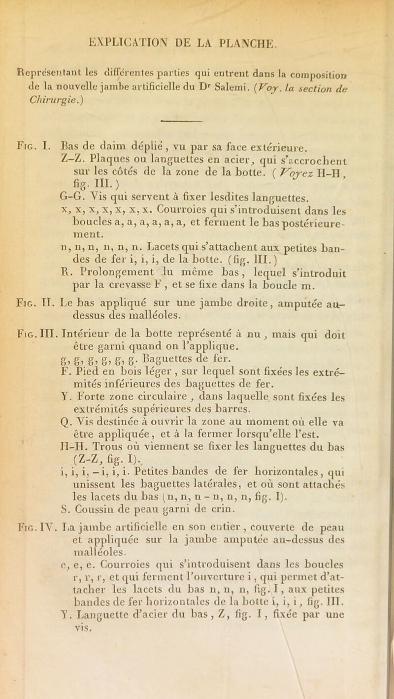 EXPLTCA’riON DE LA PLANCHE. Reprcsentanl les cîiirdrenles parties qui entrent dans la composition de la nouvelle jambe artificielle du Salemi. (F^oj. la section de Chirurgie.) Fig. I. Bas de daim déplié, vu par sa face extérieure. Z-Z. Plaques ou languettes en acier, qui s’accrochent sur les côtés de la zone de la botte. ( Voyez H-H fig. III. ) » G-G. Vis qui servent à fixer lesdites languettes. X, X, X, X, X, X, X. Courroies qui s’introduisent dans les boucles a, a, a, a, a, a, et ferment le bas postérieure- ment. n, n, n, n, n, n. Lacets qui s’attachent aux petites ban- des de fer i, i, i, de la botte, (fig. III.) R. Prolongement .lu même bas, lequel s’introduit par la crevasse F , et se fixe dans la boucle m. Fig. II. Le bas appliqué sur une jambe droite, amputée au- dessus des malléoles. Fig. III. Intérieur de la botte représenté à nu, mais qui doit être garni c^uand on l’applique. fi, fi, g, g, g, g- Baguettes de fer. F. Pied en bois léger , sur lequel sont fixées les extré- mités inférieures des baguettes de fer. Y. Forte zone circulaire , dans laquelle sont fixées les extrémités supérieures des barres. Q. Vis destinée à ouvrir la zone au moment où elle va être appliquée, et à la fermer lorsqu’elle l’est. ' II-H. Trous où viennent se fixer les languettes du bas (Z-Z, fig. I).. i, i, i, - i, i, i. Petites bandes de fer horizontales, qui unissent les baguettes latérales, et où sont attachés les lacets du bas (n, n, n - n, n, n, fig. I). S. Coussin de peau garni de crin. Fig. IV. La jambe artificielle en son entier, couverte de peau et appliquée sur la jambe amputée au-dessus des malléoles. e, e, e. Courroies qui s’introduisent dans les boucles r, r, r, et qui ferment l’ouverture i, qui permet d’at- tacher les lacets du bas n, n, n, fig.I, aux petites bandes de fer horizontales de la botte i, i, i, fig. III. Y. Languette d’acier du bas, Z, fig. I, fixée par une vis.