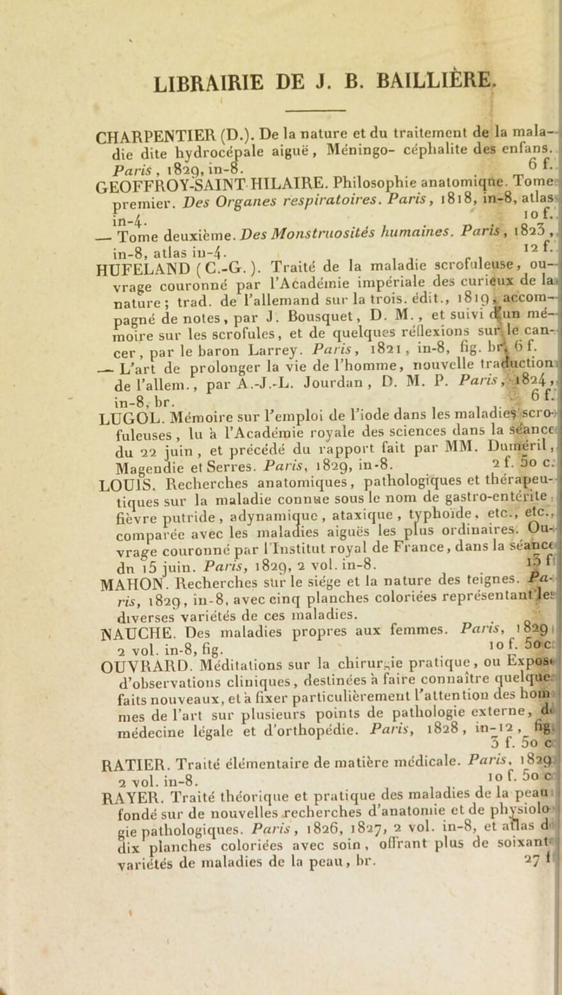 LIBRAIRIE DE J. B. BAILLIÈRE. CHARPENTIER (D.). De la nature et du traitement de la mala- die dite hydrocépale aiguë, Méningo- céphalite des enfans. Paris , 18-29, in-8. ^ ^ GEOFFROY-SAINT HILAIRE. Philosophie anatomique. Tome premier. Des Organes respiratoires. Paris, 1818, in-8, allas Tote deuxième. Des Monstruosités humaines. Paris, 1823, in-8, atlas in-4- 12 HDFELAND ( C.-G. ). Traité de la maladie scrofuleuse, ou- vrage couronné par l’Académie impériale des curieux de la. nature; trad. de l’allemand sur la trois, édit., 1819, accom- pagné de notes , par J. Bousquet, D. M., et suivi d'un mé- moire sur les scrofules, et de quelques réflexions sur1 le can- cer, par le baron Larrey. Paris, 1821, in-8, fig. br; 6 f. L’art de prolonger la vie de l’homme, nouvelle traduction de l’allem., par A.-J.-L. Jourdan, D. M. P. Paris, *824, in-8, br. , , , , 6 f‘ LUGOL. Mémoire sur l’emploi de l’iode dans les maladie? scro- fuleuses , lu a l’Académie royale des sciences dans la séance du 22 juin, et précédé du rapport fait par MM. Duméril, Magendie et Serres. Paris, 1829, in-8. 2 f- 5° c- LOUIS. Recherches anatomiques, pathologicjues et thérapeu- tiques sur la maladie connue sous le nom de gastro-entérite fièvre putride, adynamicjuc, ataxique, typhoïde, etc., etc., comparée avec les maladies aiguës les plus ordinaires. Ou- vrage couronné par l’Institut royal de France, dans la séanct dn i5 juin. Paris, 1829, 2 vol. in-8. 1 ^ f MAHON. Recherches stir le siège et la nature des teignes. Pa- ris, 1829, în-8, avec cinq planches coloriées représentant •.les diverses variétés de ces maladies. NAUCHE. Des maladies propres aux femmes. Parts, 1829 2 vol. in-8,fig. , , . '«L 5oc OUVRARD. Méditations sur la chirurgie pratique, ou bxposi d’observations cliniques, destinées à faire connaître que que faits nouveaux, et a fixer particulièrement l’attention des hom mes de l’art sur plusieurs points de pathologie externe, d< médecine légale et d’orthopédie. Paris, 1828, 3 f. 5o c RATIER. Traité élémentaire de matière médicale. Paris, 1829 2 vol. in-8. 10 f. RAYER. Traité théorique et pratique des maladies de la peau fondé sur de nouvelles recherches d’anatomie et de physiolo gie pathologiques. Paris, 1826, 1827, 2 vol. in-8, et atlas doi dix planches coloriées avec soin , oflrant plus de soixant variétés de maladies de la peau, br. 27 * k.