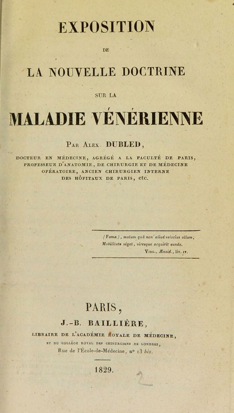 DE LA NOUVELLE DOCTRINE SUR LA MALADIE VÉNÉRIENNE Par Alex. DUBLED, DOCTEUR EN MÉDECINE, AGREGE A LA FACULTE DE PARIS, PROFESSEUR D’ANATOMIE, DE CHIRURGIE ET DE MEDECINE OPÉRATOIRE, ANCIEN CHIRURGIEN INTERNE DES HÔPITAUX DE PARIS, etc. (Fama ) , malutn quâ non aliud velocius ullum, Mobililat• vigel, viretquc arquirit eundo. Virg., Æneid., liv. nr. PARIS, J.-B. BAILLIÈRE, LIBRAIRE DE l’aCADÉMIE ÉOYaLE DE MÉDECINE, ET DU COLUSCE HOYAU DES CHIRURGIENS DE LONDRES, Rue de l’École-de-Medecine, n° i3 bis. 1829.