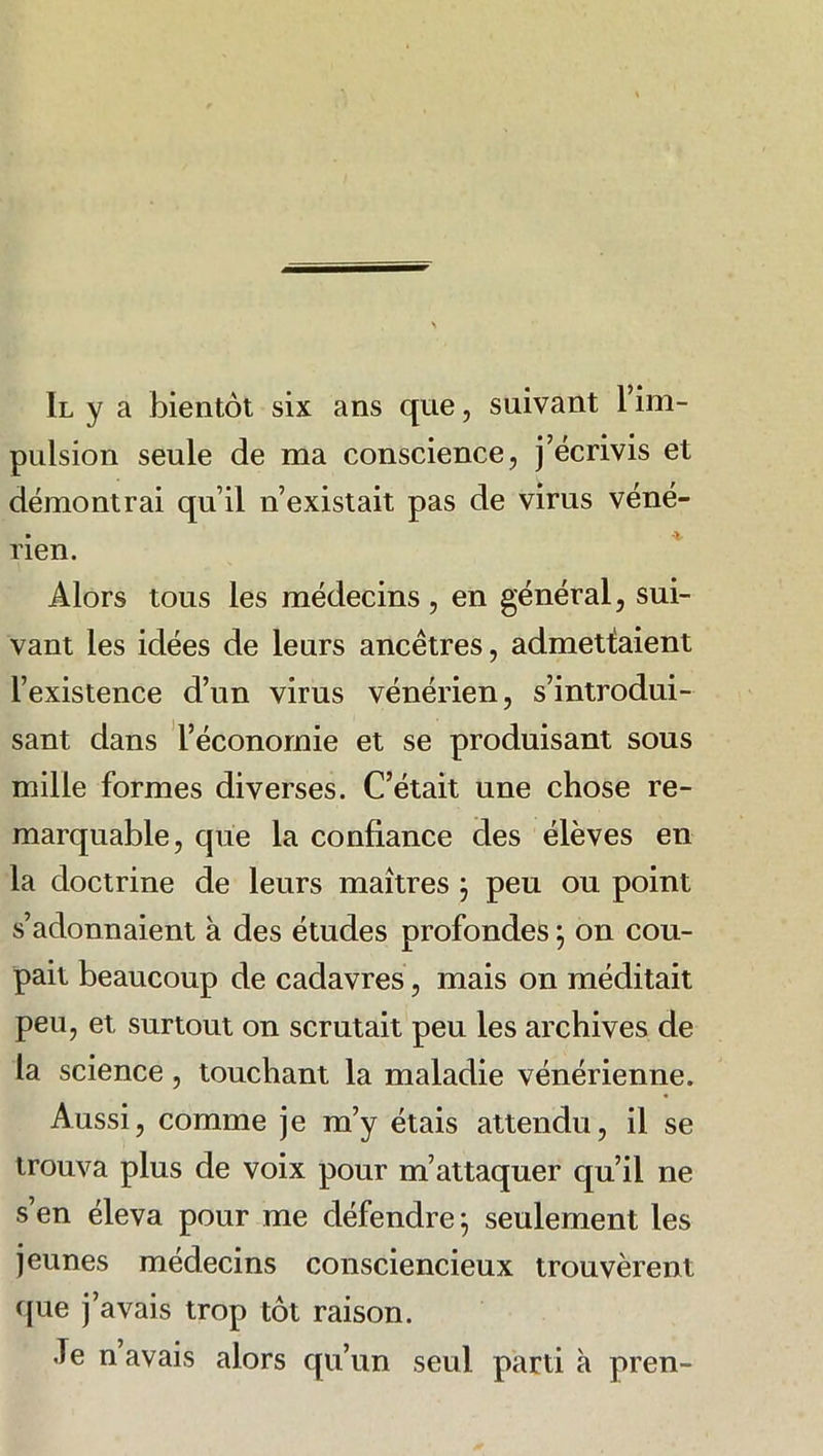 Il y a bientôt six ans que, suivant l’im- pulsion seule de ma conscience, j’écrivis et démontrai qu’il n’existait pas de virus véné- rien. Alors tous les médecins , en général, sui- vant les idées de leurs ancêtres, admettaient l’existence d’un virus vénérien, s’introdui- sant dans l’économie et se produisant sous mille formes diverses. C’était une chose re- marquable, que la confiance des élèves en la doctrine de leurs maîtres j peu ou point s’adonnaient à des études profondes ; on cou- pait beaucoup de cadavres, mais on méditait peu, et surtout on scrutait peu les archives de la science, touchant la maladie vénérienne. Aussi, comme je m’y étais attendu, il se trouva plus de voix pour m’attaquer qu’il ne s’en éleva pour me défendre 5 seulement les jeunes médecins consciencieux trouvèrent que j’avais trop tôt raison. Je n avais alors qu’un seul parti à pren-