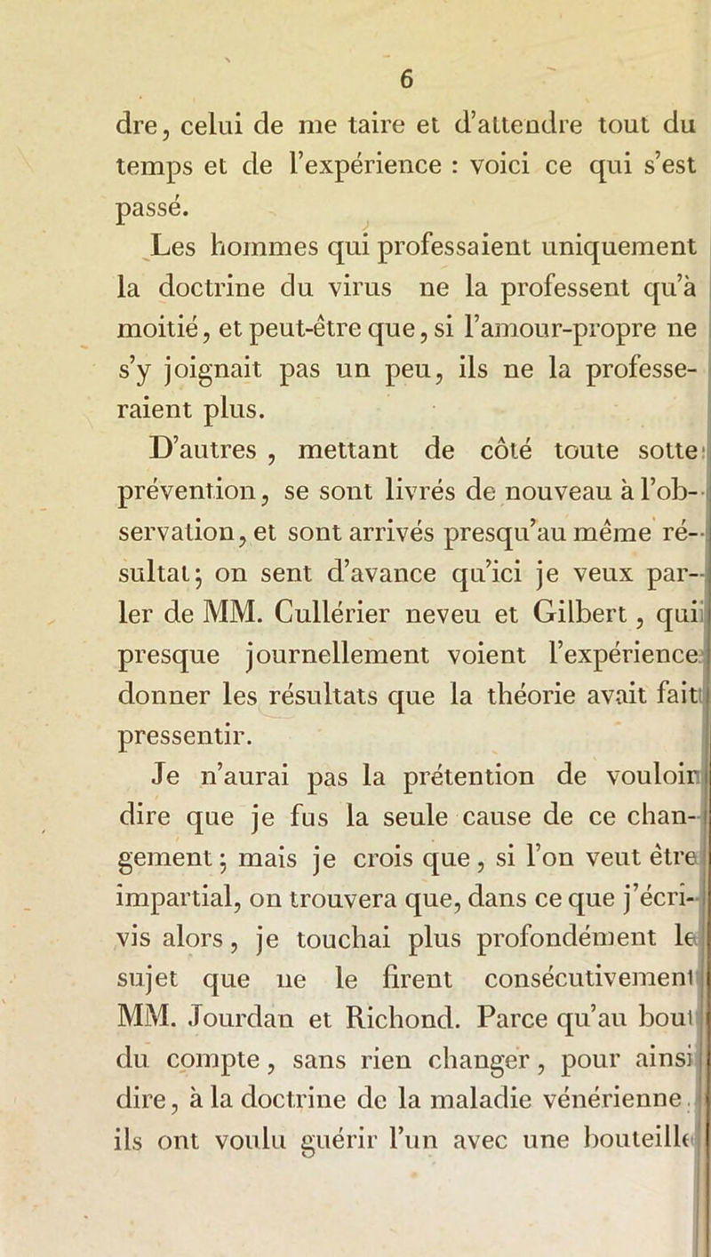 dre, celui de me taire et d’attendre tout du temps et de l’expérience : voici ce qui s’est passé. Les hommes qui professaient uniquement la doctrine du virus ne la professent qu’à moitié, et peut-être que, si l’amour-propre ne s’y joignait pas un peu, ils ne la professe- raient plus. D’autres , mettant de côté toute sotte prévention, se sont livrés de nouveau à l’ob- servation, et sont arrivés presqu’au même ré- sultat; on sent d’avance qu’ici je veux par- ler de MM. Cullérier neveu et Gilbert, qui presque journellement voient l’expérience donner les résultats que la théorie avait fait pressentir. Je n’aurai pas la prétention de vouloir dire que je fus la seule cause de ce chan- gement ; mais je crois que, si l’on veut être impartial, on trouvera que, dans ce que j’écri- vis alors, je touchai plus profondément le sujet que 11e le firent consécutivement MM. Jourdan et Richond. Parce qu’au bout du compte, sans rien changer, pour ainsi dire, à la doctrine de la maladie vénérienne ils ont voulu guérir l’un avec une bouteille