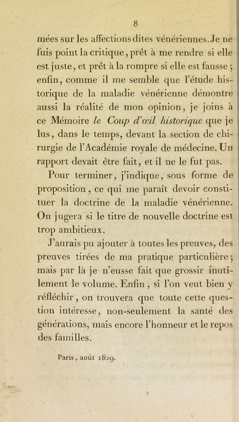 inées sur les affections dites vénériennes. Je ne • fuis point la critique, prêt à me rendre si elle est juste, et prêt à la rompre si elle est fausse \ enfin, comme il me semble que l’étude his- torique de la maladie vénérienne démontre aussi la réalité de mon opinion, je joins à ce Mémoire le Coup d’œil historique que je lus, dans le temps, devant la section de chi- rurgie de l’Académie royale de médecine. Un rapport devait être fait, et il ne le fut pas. Pour terminer, j’indique, sous forme de proposition, ce qui me parait devoir consti- tuer la doctrine de la maladie vénérienne. On jugera si le titre de nouvelle doctrine est trop ambitieux. J’aurais pu ajouter à toutes les preuves, des preuves tirées de ma pratique particulière ; mais par là je n’eusse fait que grossir inuti- lement le volume. Enfin, si l’on veut bien y réfléchir, on trouvera que toute cette ques- tion intéresse, non-seulement la sanlé des générations, mais encore l’honneur et le repos des familles. Paris, août 1829.