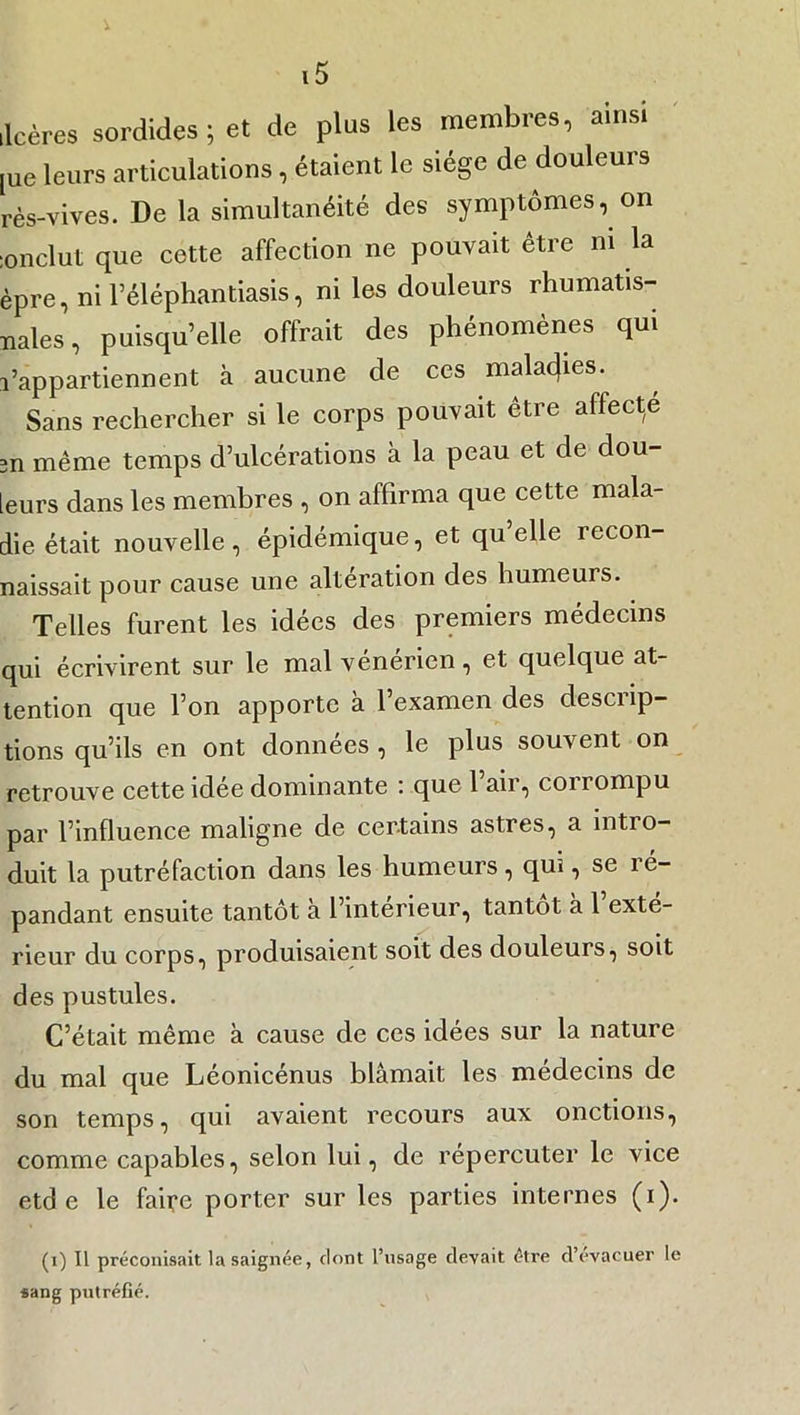 ilcères sordides ; et de plus les membres, ainsi ,ue leurs articulations, étaient le siège de douleurs rès-vives. De la simultanéité des symptômes, on ;0nclut que cette affection ne pouvait être ni la èpre, ni l’éléphantiasis, ni les douleurs rhumatis- nales, puisqu’elle offrait des phénomènes qui l’appartiennent à. aucune de ces malacjies. Sans rechercher si le corps pouvait être affecte 3n même temps d’ulcérations à la peau et de dou- leurs dans les membres , on affirma que cette mala- die était nouvelle, épidémique, et qu’elle recon- naissait pour cause une altération des humeurs. Telles furent les idées des premiers médecins qui écrivirent sur le mal vénérien, et quelque at- tention que l’on apporte à l’examen des descrip- tions qu’ils en ont données , le plus souvent on retrouve cette idée dominante : que 1 air, conompu par l’influence maligne de certains astres, a intro- duit la putréfaction dans les humeurs, qus, se ré- pandant ensuite tantôt à l’intérieur, tantôt à 1 exté- rieur du corps, produisaient soit des douleurs, soit des pustules. C’était même à cause de ces idées sur la nature du mal que Léonicénus blâmait les médecins de son temps, qui avaient recours aux onctions, comme capables, selon lui, de répercuter le vice etd e le faire porter sur les parties internes (i). (1) Il préconisait la saignée, dont l’usage devait être d’évacuer le sang putréfié.