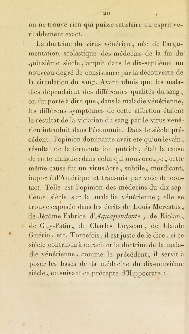 on ne trouve rien qui puisse satisfaire un esprit vé- ritablement exact. La doctrine du virus vénérien, née de l’argu- mentation scolastique des médecins de la fin du quinzième siècle, acquit dans le dix-septième un nouveau degré de consistance par la découverte de la circulation du sang. Ayant admis que les mala- dies dépendaient des différentes qualités du sang, on fut porté à dire que, dans la maladie vénérienne, les différens symptômes de cette affection étaient le résultat de la viciation du sang par le virus véné- rien introduit dans l’économie. Dans le siècle pré- cédent, l’opinion dominante avait été qu’un levain, résultat de la fermentation putride, était la cause de cette maladie ; dans celui qui nous occupe , cette même cause fut un virus acre, subtile, mordicant, importé d’Amérique et transmis par voie de con- tact. Telle est l’opinion des médecins du dix-sep- tième siècle sur la maladie vénérienne ; elle se trouve exposée dans les écrits de Louis Mercatus, de Jérôme Fabrice d‘‘Aquapendente , de Riolan , de Guy-Patin, de Charles Loyseau , de Claude Guérin , etc. Toutefois, il est juste de le dire , si ce siècle contribua à enraciner la doctrine de la mala- die vénérienne, comme le précédent, il servit à poser les bases de la médecine du dix-neuvième siècle , en suivant ce précepte d’Hippocrate :