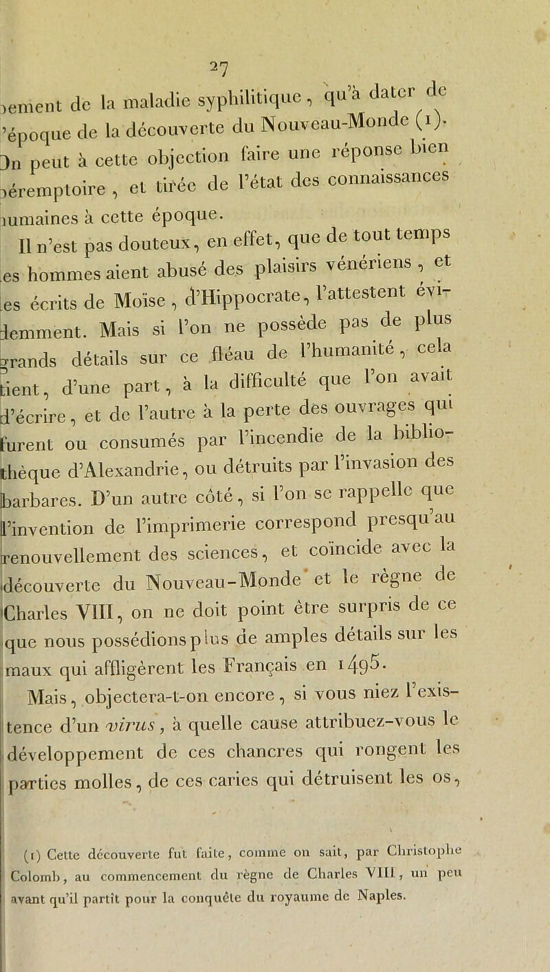 lement de la maladie syphilitique, qu’a dater ic 'époque de la découverte du Nouveau-Monde (i> )„ peut h cette objection faire une réponse bien léremptoire , et tirée de l’état des couna.ssanees mmaines à cette époque. Il n’est pas douteux, en effet, que de tout temps es hommes aient abusé des plaisirs vénériens , et es écrits de Moïse , ^Hippocrate, l’attestent évi- demment. Mais si l’on ne possède pas de plus grands détails sur ce fléau de l’humanité, ce a tient, d’une part, à la difficulté que l’on avait d’écrire, et de l’autre à la perte des ouvrages qui furent ou consumés par l’incendie de la biblio- thèque d’Alexandrie, ou détruits par l’invasion des barbares. D’un autre côté, si l’on se rappelle que l’invention de l’imprimerie correspond presqu au renouvellement des sciences, et coïncide avec la 'découverte du Nouveau-Monde' et le règne de Charles VIII, on ne doit point être surpris de ce que nous possédions plus de amples détails sur les maux qui affligèrent les Français en 1* Mais, objectera-t-on encore, si vous niez 1 exis- tence d’un virus, à quelle cause attribuez-vous le développement de ces chancres qui rongent les parties molles, de ces caries qui détruisent les os, (i) Cette découverte fut faite, comine on suit, par Christophe Colomb, au commencement du règne de Charles VIÜ, un peu avant qu’il partît pour la conquête du royaume de Naples.