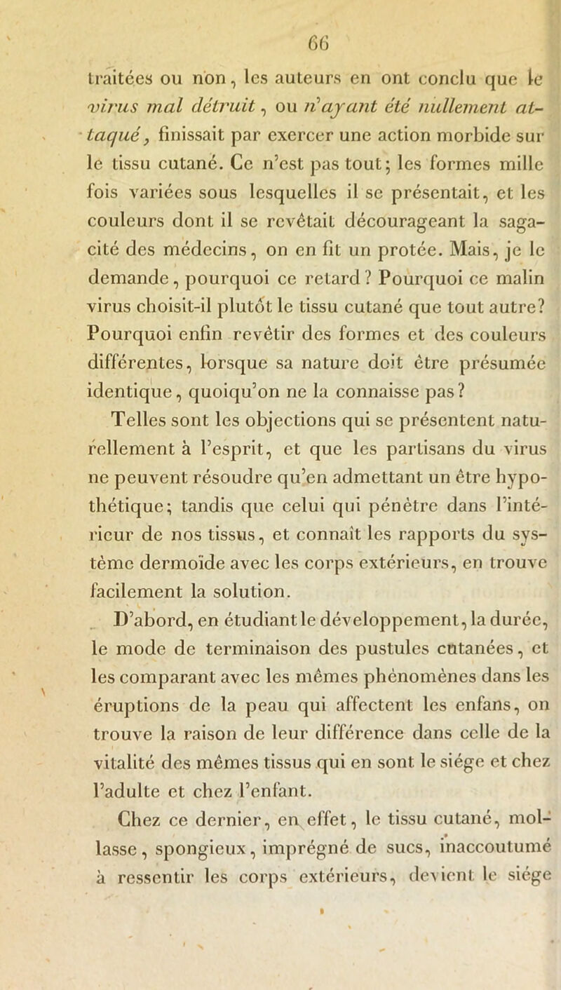 traitées ou non, les auteurs en ont conclu que le 'virus mal détruit, ou né ayant été nullement at- taqué, finissait par exercer une action morbide sur le tissu cutané. Ce n’est pas tout; les formes mille fois variées sous lesquelles il se présentait, et les couleurs dont il se revêtait décourageant la saga- cité des médecins, on en fit un protée. Mais, je le demande, pourquoi ce retard? Pourquoi ce malin virus choisit-il plutôt le tissu cutané que tout autre? Pourquoi enfin revêtir des formes et des couleurs différentes, lorsque sa nature doit être présumée identique, quoiqu’on ne la connaisse pas? Telles sont les objections qui se présentent natu- rellement à l’esprit, et que les partisans du virus ne peuvent résoudre qu’en admettant un être hypo- thétique; tandis que celui qui pénètre dans l’inté- rieur de nos tissus, et connaît les rapports du sys- tème dermoïde avec les corps extérieurs, en trouve facilement la solution. D’abord, en étudiant le développement, la durée, le mode de terminaison des pustules cutanées, et les comparant avec les mêmes phénomènes dans les éruptions de la peau qui affectent les enfans, on trouve la raison de leur différence dans celle de la vitalité des mêmes tissus qui en sont le siège et chez l’adulte et chez l’enfant. Chez ce dernier, en effet, le tissu cutané, mol- lasse, spongieux, imprégné de sucs, inaccoutumé à ressentir les corps extérieurs, devient le siège