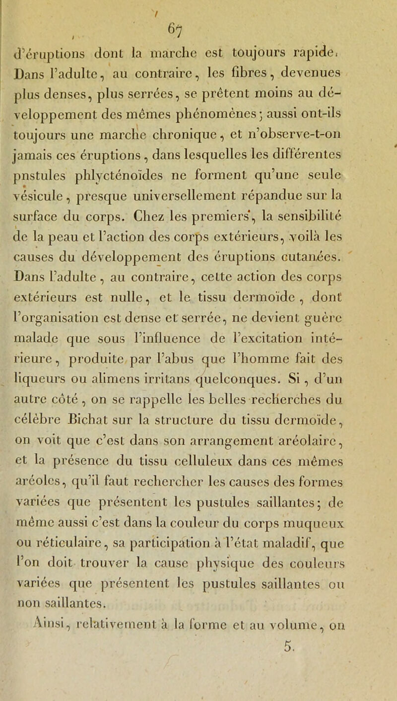 d’éruptions dont la marche est toujours rapide. Dans l’adulte, au contraire, les fibres , devenues plus denses, plus serrées, se prêtent moins au dé- veloppement des mêmes phénomènes; aussi ont-ils toujours une marche chronique, et n’observe-t-on jamais ces éruptions , dans lesquelles les différentes pnstules phlycténoïdes ne forment qu’une seule vésicule , presque universellement répandue sur la surface du corps. Chez les premiers*, la sensibilité » de la peau et l’action des corps extérieurs, voilà les causes du développement des éruptions cutanées. Dans l’adulte , au contraire, cette action des corps extérieurs est nulle, et le tissu dermoïde, dont l’organisation est dense et serrée, ne devient guère malade que sous l’influence de l’excitation inté- rieure , produite par l’abus que l’homme fait des liqueurs ou alimens irritans quelconques. Si, cl’un autre côté , on se rappelle les belles recherches du célèbre Bichat sur la structure du tissu dermoïde, on voit que c’est dans son arrangement aréolairc, et la présence du tissu celluleux dans ces mêmes aréoles, qu’il faut rechercher les causes des formes variées que présentent les pustules saillantes; de même aussi c’est dans la couleur du corps muqueux ou réticulaire, sa participation à l’état maladif, que l’on doit trouver la cause physique des couleurs variées que présentent les pustules saillantes ou non saillantes. Ainsi, relativement à la forme et au volume, on 5.