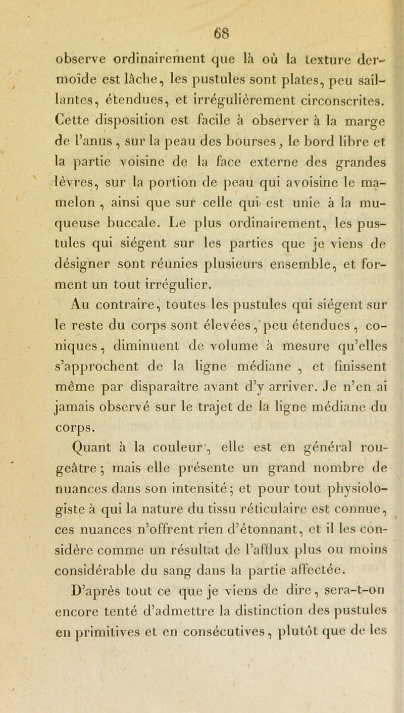 observe ordinairement que là où la texture der- moïde est lâche, les pustules sont plates, peu sail- lantes, étendues, et irrégulièrement circonscrites. Cette disposition est facile à observer à la marge de l’anus , sur la peau des bourses, le bord libre et la partie voisine de la face externe des grandes lèvres, sur la portion de peau qui avoisine le ma- melon , ainsi que sur celle qui- est unie à la mu- queuse buccale. Le plus ordinairement, les pus- tules qui siègent sur les parties que je viens de désigner sont réunies plusieurs ensemble, et for- ment un tout irrégulier. Au contraire, toutes les pustules qui siègent sur le reste du corps sont élevées,'peu étendues , co- niques , diminuent de volume à mesure qu'elles s’approchent de la ligne médiane , et finissent même par disparaître avant d’y arriver. Je n’en ai jamais observé sur le trajet de la ligne médiane du corps. Quant à la couleur-, elle est en général rou- geâtre ; mais elle présente un grand nombre de nuances dans son intensité; et pour tout physiolo- giste à qui la nature du tissu réticulaire est connue, ces nuances n’offrent rien d’étonnant, et il les con- sidère comme un résultat de l’afllux plus ou moins considérable du sang dans la partie affectée. D’après tout ce que je viens de dire, sera-t-on encore tenté d’admettre la distinction des pustules en primitives et en consécutives, plutôt que de les