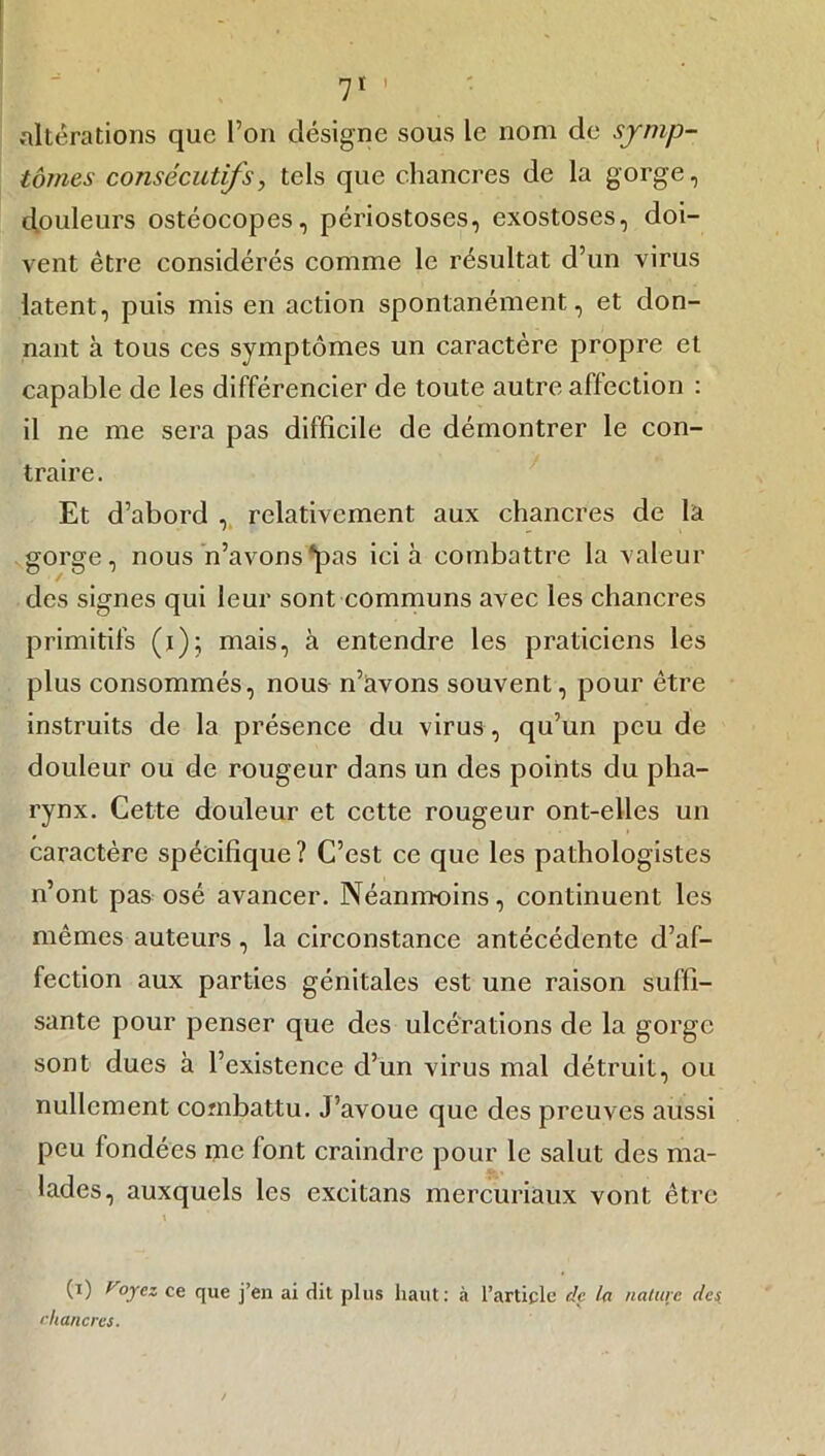 7' ’ altérations que l’on désigne sous le nom de symp- tômes consécutifs, tels que chancres de la gorge, douleurs ostéocopes, périostoses, exostoses, doi- vent être considérés comme le résultat d’un virus latent, puis mis en action spontanément, et don- nant à tous ces symptômes un caractère propre et capable de les différencier de toute autre affection : il ne me sera pas difficile de démontrer le con- traire . Et d’abord , relativement aux chancres de là gorge, nous n’avons ‘pas ici à combattre la valeur des signes qui leur sont communs avec les chancres primitifs (i); mais, à entendre les praticiens les plus consommés, nous n’avons souvent, pour être instruits de la présence du virus, qu’un peu de douleur ou de rougeur dans un des points du pha- rynx. Cette douleur et cette rougeur ont-elles un caractère spécifique? C’est ce que les pathologistes n’ont pas osé avancer. Néanmoins, continuent les mêmes auteurs, la circonstance antécédente d’af- fection aux parties génitales est une raison suffi- sante pour penser que des ulcérations de la gorge sont dues à l’existence d’un virus mal détruit, ou nullement combattu. J’avoue que des preuves aussi peu fondées me font craindre pour le salut des ma- lades, auxquels les excitans mercuriaux vont être \ (i) (oyez ce que j’en ai dit plus haut: à l’article de la nature (les. chancres.