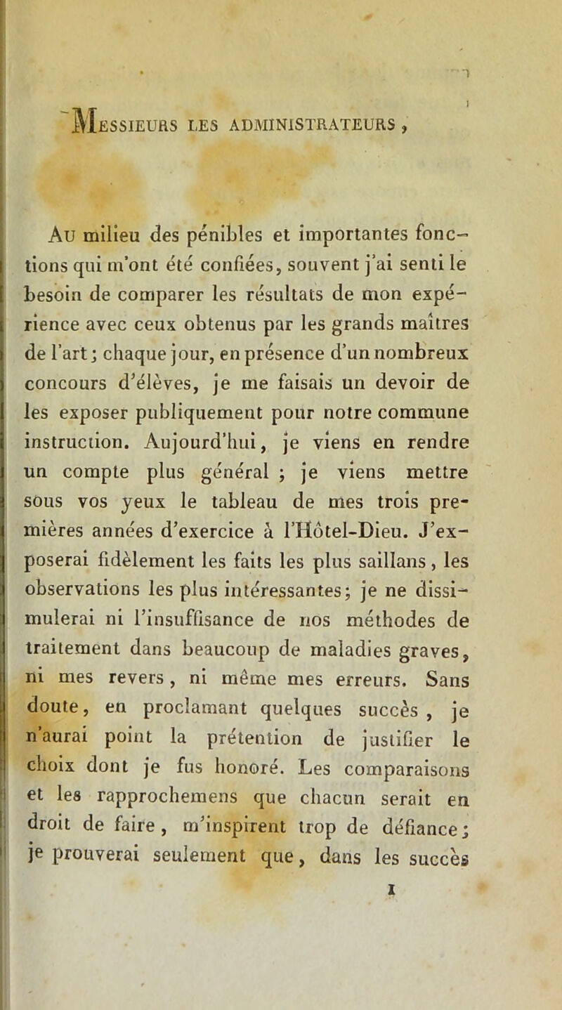 j Messieurs les administrateurs , Au milieu des pénibles et importantes fonc- tions qui m’ont été confiées, souvent j’ai senti le besoin de comparer les résultats de mon expé- rience avec ceux obtenus par les grands maîtres de l’art ; chaque jour, en présence d’un nombreux concours d'élèves, je me faisais un devoir de les exposer publiquement pour notre commune instruction. Aujourd’hui, je viens en rendre un compte plus général ; je viens mettre sous vos yeux le tableau de mes trois pre- mières années d’exercice à l’Hôtel-Dieu. J’ex- poserai fidèlement les faits les plus saillans, les observations les plus intéressantes; je ne dissi^* muierai ni l’insuffisance de nos méthodes de traitement dans beaucoup de maladies graves, ni mes revers, ni même mes erreurs. Sans doute, en proclamant quelques succès, je n’aurai point la prétention de justifier le choix dont je fus honoré. Les comparaisons et les rapprochemens que chacun serait en droit de faire , m’inspirent trop de défiance ; je prouverai seulement que, dans les succès