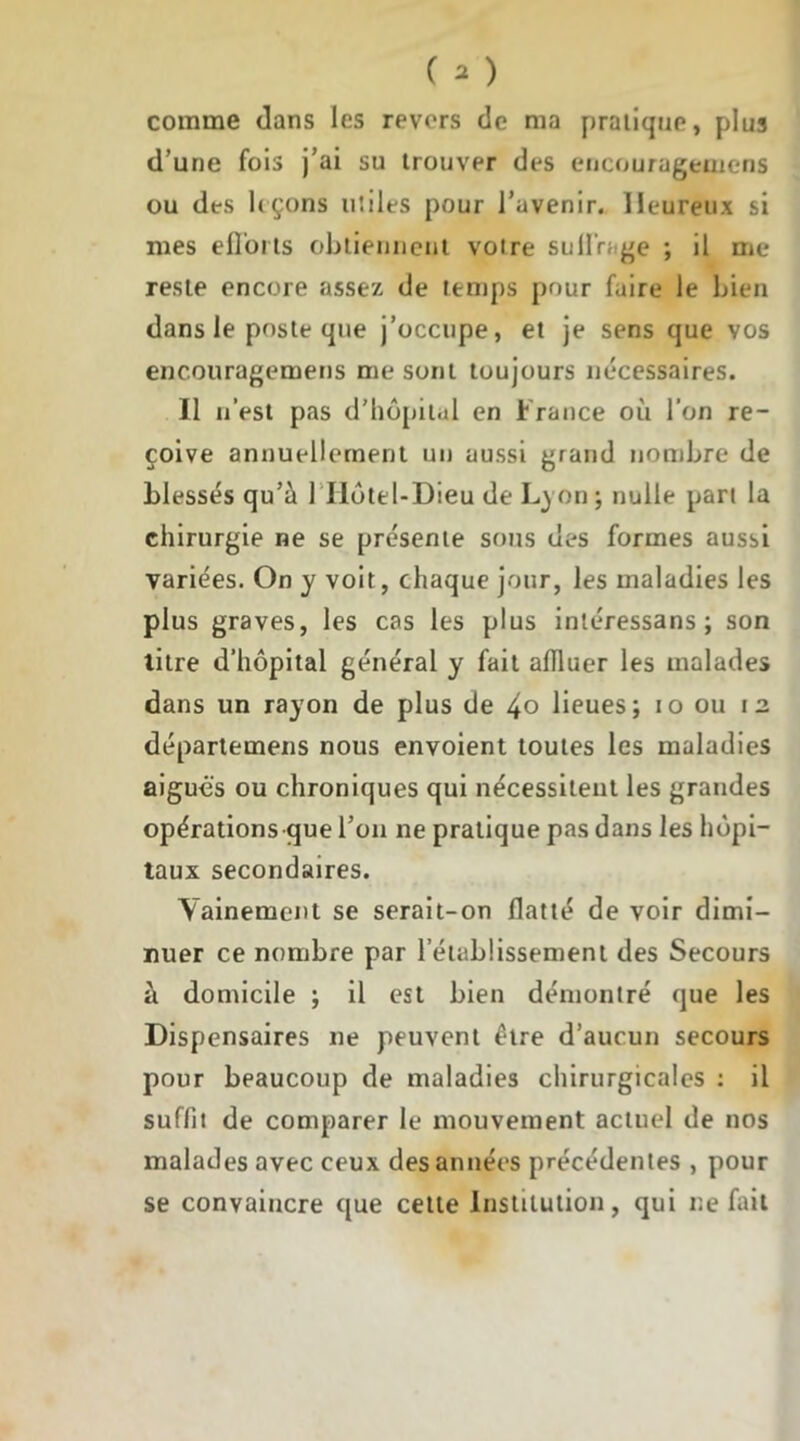 comme dans les revers de ma pratique, plus d’une fois j’ai su trouver des encouragemens ou des leçons utiles pour l’avenir. Heureux si mes ellorts obtiennent votre su tirage ; il me reste encore assez de temps pour faire le bien dans le poste que j’occupe, et je sens que vos encouragemens me sont toujours nécessaires. Il n’est pas d’hôpital en France où l’on re- çoive annuellement un aussi grand nombre de blessés qu’à 1 IIôtel-Dieu de L) on ; nulle part la chirurgie ne se présente sous des formes aussi variées. On y voit, chaque jour, les maladies les plus graves, les cas les plus inléressans ; son titre d’hôpital général y fait affluer les malades dans un rayon de plus de 4° lieues; io ou 12. départemens nous envoient toutes les maladies aiguës ou chroniques qui nécessitent les grandes opérations que l’on ne pratique pas dans les hôpi- taux secondaires. Vainement se serait-on flatté de voir dimi- nuer ce nombre par l’établissement des Secours à domicile ; il est bien démontré que les Dispensaires ne peuvent être d’aucun secours pour beaucoup de maladies chirurgicales : il suffit de comparer le mouvement actuel de nos malades avec ceux des années précédentes , pour se convaincre que cette Institution, qui ne fait