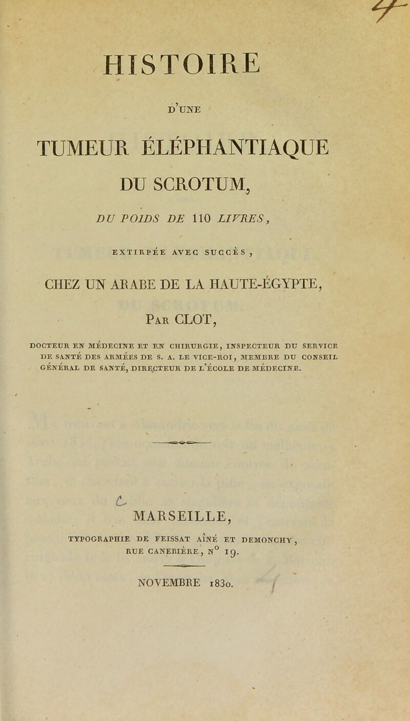 d’une TUMEUR ÉLÉPHANTIAQUE DU SCROTUM, DU POIDS DE 110 LIVRES, EXTIRPÉE AVEC SUCCES , CHEZ UN ARABE DE LA HAUTE-ÉGYPTE, Par CLOT, DOCTEUR EN MEDECINE ET EN CHIRURGIE, INSPECTEUR DU SERVICE DE SANTÉ DES ARMEES DE S. A. LE VICE-ROI, MEMBRE DU CONSEIL GÉNÉRAL DE SANTÉ, DIRECTEUR DE L’ÉCOLE DE MÉDECINE. c MARSEILLE, TYPOGRAPHIE DE FEISSAT AÎNÉ ET DEMONCIIY, RUE CANEBIÈRE, N° Ig. NOVEMBRE i83o. /