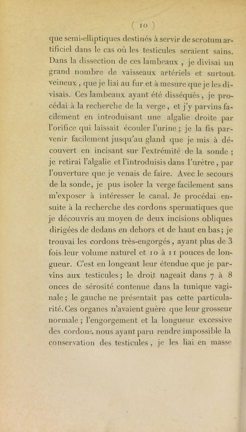 que semi-elliptiques destinés à servir de scrotum ar- tificiel dans le cas où les testicules seraient sains. Dans la dissection de ces lambeaux , je divisai un grand nombre de vaisseaux artériels et surtout- veineux , que je liai au fur et à mesure que je les di- visais. Ces lambeaux ayant été disséqués , je pro- cédai à la recherche de la verge, et j’y parvins fa- cilement en introduisant une algalie droite par l’orifice qui laissait écouler l’urine; je la fis par- venir facilement jusqu’au gland que je mis à dé- couvert en incisant sur l’extrémité de la sonde ; je retirai l’algalie et l’introduisis dans l’urètre, par l’ouverture que je venais de faire. Avec le secours de la sonde, je pus isoler la verge facilement sans m’exposer à intéresser le canal. Je procédai en- suite à la recherche des cordons spermatiques que je découvris au moyen de deux incisions obliques dirigées de dedans en dehors et de haut en bas; je trouvai les cordons très-engorgés , ayant plus de 3 fois leur volume naturel et io à 11 pouces de lon- gueur. C’est en longeant leur étendue que je par- vins aux testicules ; le droit nageait dans 7 à 8 onces de sérosité contenue dans la tunique vagi- nale ; le gauche ne présentait pas cette particula- rité. Ces organes 11’avaient guère que leur grosseur normale ; l’engorgement et la longueur excessive des cordons, nous ayant paru rendre impossible la conservation des testicules , je les liai en masse