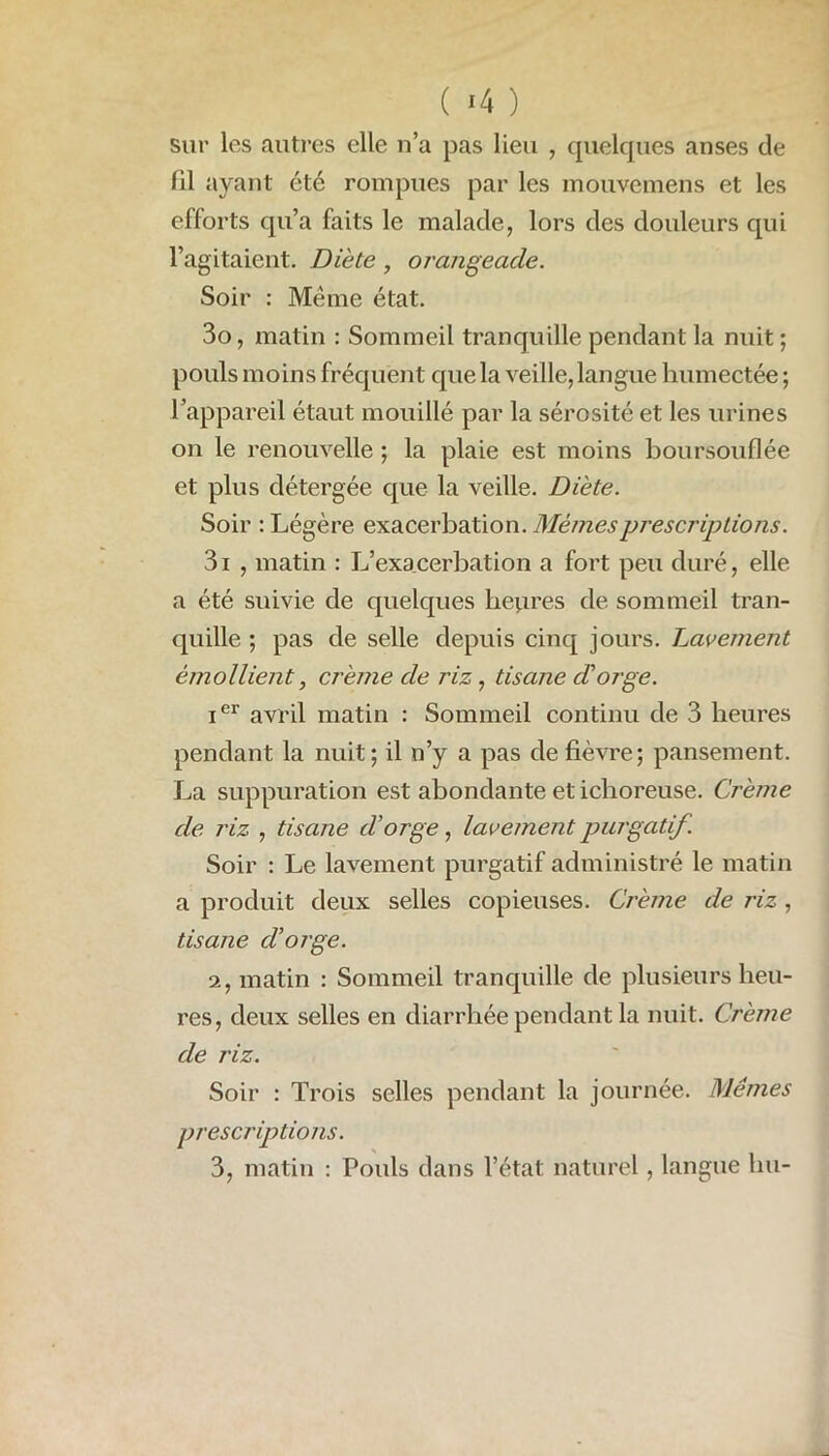 ( *4 ) sur les autres elle n’a pas lieu , quelques anses de (il ayant été rompues par les mouvemens et les efforts qu’a faits le malade, lors des douleurs qui l’agitaient. Diète, orangeade. Soir : Même état. 3o, matin : Sommeil tranquille pendant la nuit ; pouls moins fréquent que la veille, langue humectée ; l’appareil étant mouillé par la sérosité et les urines on le renouvelle ; la plaie est moins boursouflée et plus détergée que la veille. Diète. Soir : Légère exacerbation. Mêmes prescriptions. 3i , matin : L’exacerbation a fort peu duré, elle a été suivie de quelques heures de sommeil tran- quille ; pas de selle depuis cinq jours. Lavement émollient, crème de riz, tisane d'orge. ier avril matin : Sommeil continu de 3 heures pendant la nuit ; il n’y a pas de fièvre; pansement. La suppuration est abondante et iclioreuse. Crème de J'iz , tisane d’orge, lavement purgatif . Soir : Le lavement purgatif administré le matin a produit deux selles copieuses. Crème de riz, tisane d’orge. 2, matin : Sommeil tranquille de plusieurs heu- res, deux selles en diarrhée pendant la nuit. Crème de riz. Soir : Trois selles pendant la journée. Mêmes prescriptions. 3, matin : Pouls dans l’état naturel, langue lui-