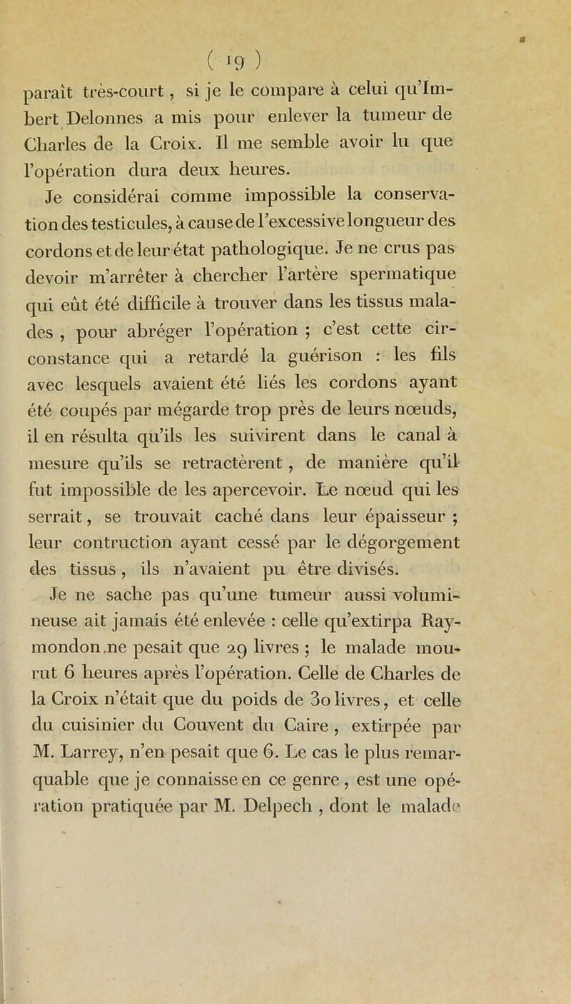 ( *9 ) paraît très-court, si je le compare à celui qu’Im- bert Delonnes a mis pour enlever la tumeur cle Charles cle la Croix. Il me semble avoir lu cpie l’opération dura deux heures. Je considérai comme impossible la conserva- tion des testicules, à cause de l’excessive longueur des cordons et de leur état pathologique. Je ne crus pas devoir m’arrêter à chercher l’artère spermatique qui eût été difficile à trouver dans les tissus mala- des , pour abréger l’opération ; c’est cette cir- constance cpii a retardé la guérison : les fils avec lesquels avaient été liés les cordons ayant été coupés par mégarde trop près de leurs noeuds, il en résulta qu’ils les suivirent dans le canal à mesure qu’ils se rétractèrent , de manière qu’il fut impossible de les apercevoir. Le nœud qui les serrait, se trouvait caché dans leur épaisseur ; leur contraction ayant cessé par le dégorgement des tissus, ils n’avaient pu être divisés. Je ne sache pas qu’une tumeur aussi volumi- neuse ait jamais été enlevée : celle qu’extirpa Ray- mondon .ne pesait que 29 livres ; le malade mou- rut 6 heures après l’opération. Celle de Charles de la Croix n’était que du poids de 3o livres, et celle du cuisinier du Couvent du Caire , extirpée par M. Larrey, n’en pesait que 6. Le cas le plus remar- quable que je connaisse en ce genre, estime opé- ration pratiquée par M. Delpech , dont le malade