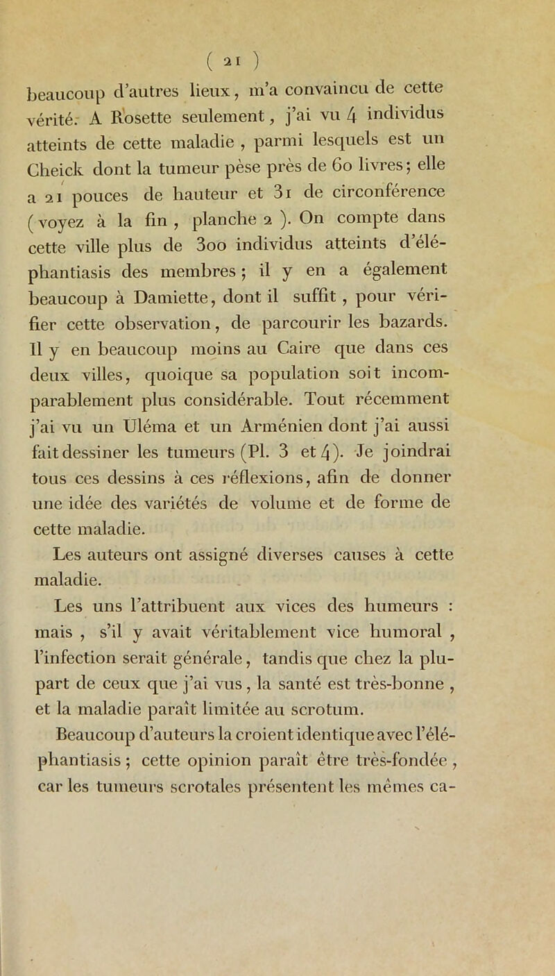 beaucoup cl’autres lieux, m’a convaincu de cette vérité. A Rosette seulement, j’ai vu 4 individus atteints de cette maladie , parmi lesquels est un Cheick dont la tumeur pèse près de 60 livres ; elle a 2i pouces de hauteur et 3i de circonférence ( voyez à la fin , planche 2 ). On compte dans cette ville plus de 3oo individus atteints d éle- phantiasis des membres ; il y en a également beaucoup à Damiette, dont il suffit , pour véri- fier cette observation, de parcourir les bazards. Il y en beaucoup moins au Caire que dans ces deux villes, quoique sa population soit incom- parablement plus considérable. Tout récemment j’ai vu un Uléma et un Arménien dont j’ai aussi fait dessiner les tumeurs (Pl. 3 et 4)- Je joindrai tous ces dessins à ces réflexions, afin de donner une idée des variétés de volume et de forme de cette maladie. Les auteurs ont assigné diverses causes à cette maladie. Les uns l’attribuent aux vices des humeurs : mais , s’il y avait véritablement vice humoral , l’infection serait générale, tandis que chez la plu- part de ceux que j’ai vus, la santé est très-bonne , et la maladie paraît limitée au scrotum. Beaucoup d’auteurs la croient identique avec l’élé- phantiasis ; cette opinion paraît être très-fondée , car les tumeurs scrotales présentent les mêmes ca-