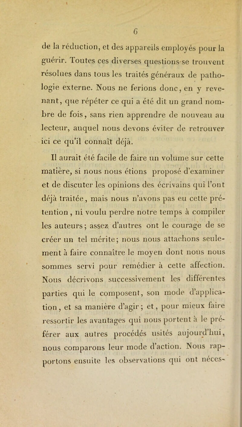 \ de la réduction, et des appareils employés pour la guérir. Toutes ces diverses questions se trouvent résolues dans tous les traités généraux de patho- logie externe. Nous ne ferions donc, en y reve- nant, que répéter ce qui a été dit un grand nom- bre de fois, sans rien apprendre de nouveau au lecteur, auquel nous devons éviter de retrouver ici ce qu’il connaît déjà. Il aurait été facile de faire un volume sur cette matière, si nous nous étions proposé d’examiner et de discuter les opinions des écrivains qui l’ont déjà traitée, mais nous n’avons pas eu cette pré- tention , ni voulu perdre notre temps à compiler les auteurs; assez d’autres ont le courage de se créer un tel mérite; nous nous attachons seule- ment à faire connaître le moyen dont nous nous sommes servi pour remédier à cette affection. Nous décrivons successivement les différentes parties qui le composent, son mode d’applica- tion , et sa manière d’agir ; et, pour mieux faire ressortir les avantages qui nous portent à le pré- férer aux autres procédés usités aujourdhui, nous comparons leur mode d’action. Nous rap- portons ensuite les observations qui ont néces-