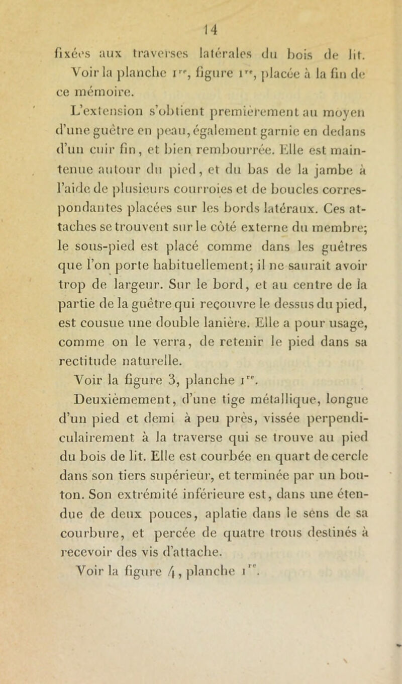 fixées aux traverses latérales du Lois de lit. Voir la planche ir% figure placée à la fin de ce mémoire. L’extension s’obtient premièrement au moyen d’une guêtre en peau, également garnie en dedans d’un cuir fin, et bien rembourrée. Elle est main- tenue autour du pied, et du bas de la jambe à l’aide de plusieurs courroies et de boucles corres- pondantes placées sur les bords latéraux. Ces at- taches se trouvent sur le coté externe du membre; le sous-pied est placé comme dans les guêtres que l’on porte habituellement; il ne saurait avoir trop de largeur. Sur le boni, et au centre de la partie de la guêtre qui recouvre le dessus du pied, est cousue une double lanière. Elle a pour usage, comme on le verra, de retenir le pied dans sa rectitude naturelle. Voir la figure 3, planche iri‘. Deuxièmement, d’une tige métallique, longue d’un pied et demi à peu près, vissée perpendi- culairement à la traverse qui se trouve au pied du bois de lit. Elle est courbée en quart de cercle dans son tiers supérieur, et terminée par un bou- ton. Son extrémité inférieure est, dans une éten- due de deux pouces, aplatie dans le sens de sa courbure, et percée de quatre trous destinés à recevoir des vis d’attache. Voir la figure (\, planche i. \