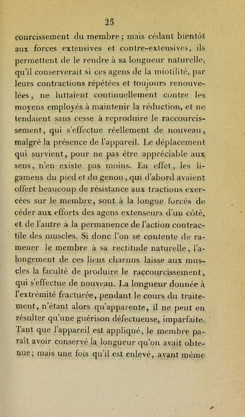 courcissement du membre ; mais cédant bientôt aux forces extensives et contre-extensives, ils permettent de le rendre à sa longueur naturelle, qu’il conserverait si ces agens de la miotilité, par leurs contractions répétées et toujours renouve- lées , ne luttaient continuellement contre les moyens employés à maintenir la réduction, et ne tendaient sans cesse à reproduire le raccourcis- sement, qui s’effectue réellement de nouveau, malgré la présence de l’appareil. Le déplacement qui survient, pour ne pas être appréciable aux sens, n’en existe pas moins. En effet, les li- gamens du pied et du genou, qui d’abord avaient offert beaucoup de résistance aux tractions exer- cées sur le membre, sont à la longue forcés de céder aux efforts des agens extenseurs d’un côté, et de l’autre à la permanence de l’action contrac- tile des muscles. Si donc l’on se contente de ra- mener le membre à sa rectitude naturelle, l’a- longement de ces liens charnus laisse aux mus- cles la faculté de produire le raccourcissement, qui s’effectue de nouveau. La longueur donnée à 1 extrémité fracturée, pendant le cours du traite- ment, n’étant alors qu’apparente, il ne peut en résulter qu’une guérison défectueuse, imparfaite. Tant que l’appareil est appliqué, le membre pa- raît avoir conservé la longueur qu’on avait obte- nue; mais une fois qu’il est enlevé, avant même