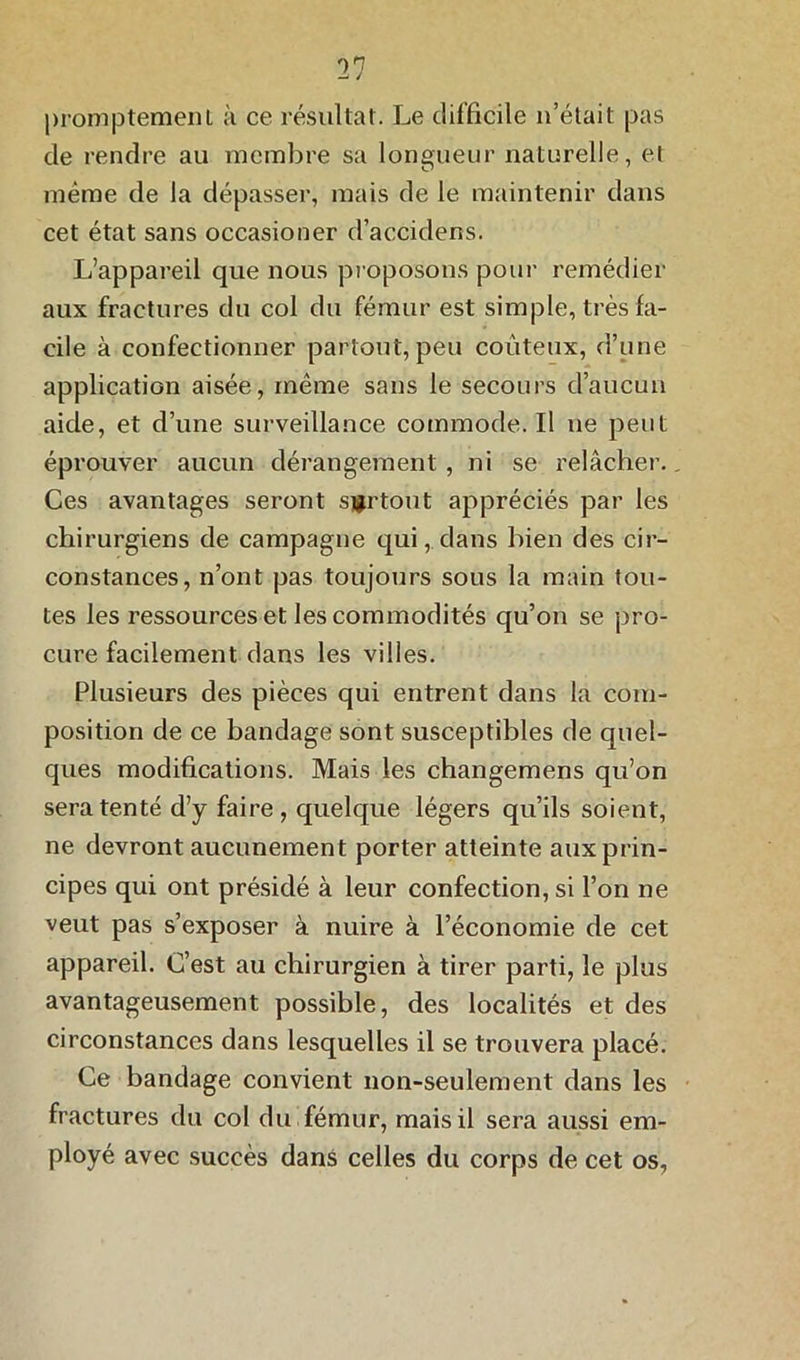 promptement à ce résultat. Le difficile n’était pas de rendre au membre sa longueur naturelle, et meme de la dépasser, mais de le maintenir dans cet état sans occasioner d’accidens. L’appareil que nous proposons pour remédier aux fractures du col du fémur est simple, très fa- cile à confectionner partout, peu coûteux, d’une application aisée, même sans le secours d’aucun aide, et d’une surveillance commode. Il ne peut éprouver aucun dérangement , ni se relâcher., Ces avantages seront surtout appréciés par les chirurgiens de campagne qui, dans bien des cir- constances, n’ont pas toujours sous la main tou- tes les ressources et les commodités qu’on se pro- cure facilement dans les villes. Plusieurs des pièces qui entrent dans la com- position de ce bandage sont susceptibles de quel- ques modifications. Mais les changemens qu’on sera tenté d’y faire, quelque légers qu’ils soient, ne devront aucunement porter atteinte aux prin- cipes qui ont présidé à leur confection, si l’on ne veut pas s’exposer à nuire à l’économie de cet appareil. C’est au chirurgien à tirer parti, le plus avantageusement possible, des localités et des circonstances dans lesquelles il se trouvera placé. Ce bandage convient non-seulement dans les fractures du col du fémur, mais il sera aussi em- ployé avec succès dans celles du corps de cet os.