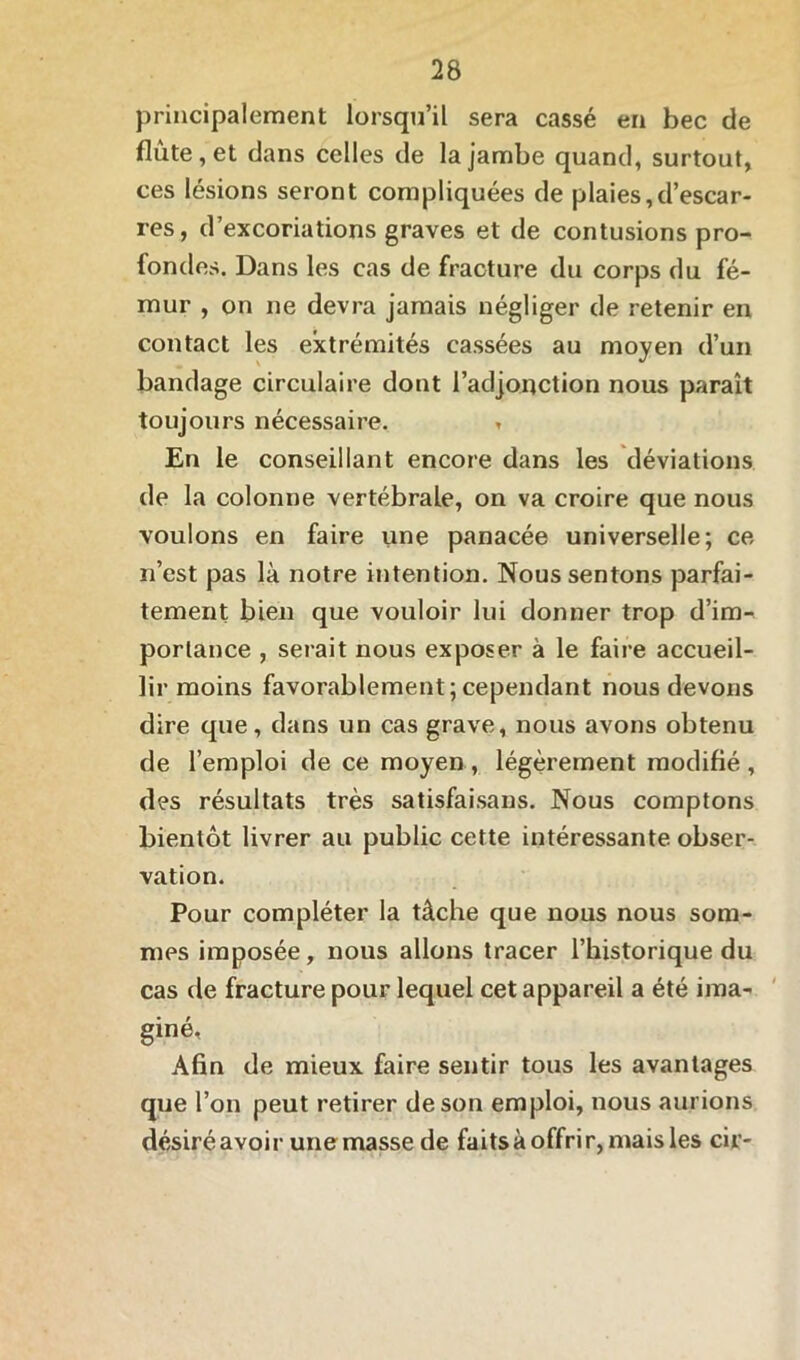 principalement lorsqu’il sera cassé en bec de flûte, et dans celles de la jambe quand, surtout, ces lésions seront compliquées de plaies,d’escar- res, d’excoriations graves et de contusions pro- fondes. Dans les cas de fracture du corps du fé- mur , on ne devra jamais négliger de retenir en contact les extrémités cassées au moyen d’un bandage circulaire dont l’adjonction nous paraît toujours nécessaire. » En le conseillant encore dans les déviations de la colonne vertébrale, on va croire que nous voulons en faire une panacée universelle; ce n’est pas là notre intention. Nous sentons parfai- tement bien que vouloir lui donner trop d’im- portance , serait nous exposer à le faire accueil- lir moins favorablement;cependant nous devons dire que, dans un cas grave, nous avons obtenu de l’emploi de ce moyen, légèrement modifié, des résultats très satisfaisans. Nous comptons bientôt livrer au public cette intéressante obser- vation. Pour compléter la tâche que nous nous som- mes imposée, nous allons tracer l’historique du cas de fracture pour lequel cet appareil a été ima- giné. Afin de mieux faire sentir tous les avantages que l’on peut retirer de son emploi, nous aurions désiréavoir unemasse de faits à offrir, mais les cir-