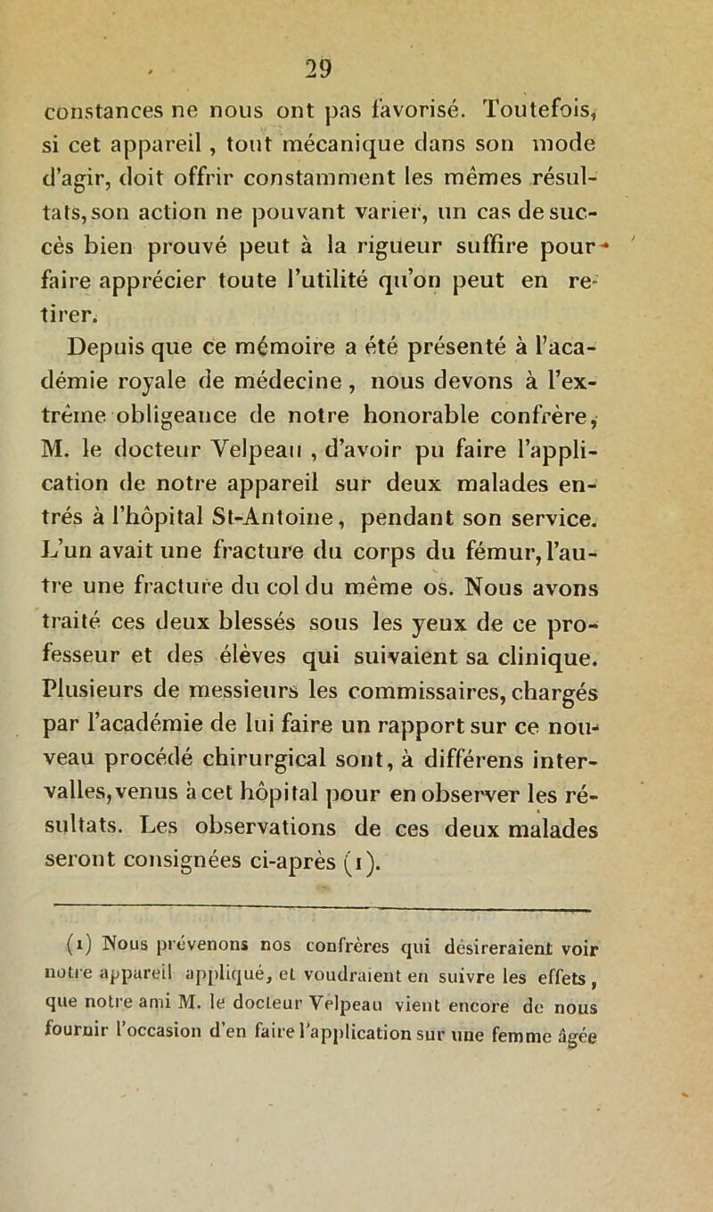 constances ne nous ont pas favorisé. Toutefois, si cet appareil, tout mécanique clans son mode d’agir, doit offrir constamment les mêmes résul- tats,son action ne pouvant varier, un cas de suc- cès bien prouvé peut à la rigueur suffire pour** faire apprécier toute l’utilité qu’on peut en re- tirer. Depuis que ce mémoire a été présenté à l’aca- démie royale de médecine, nous devons à l’ex- trême obligeance de notre honorable confrère, M. le docteur Velpeau , d’avoir pu faire l’appli- cation de notre appareil sur deux malades en- trés à l’hôpital St-Antoiue, pendant son service. L’un avait une fracture du corps du fémur, l’au- tre une fracture du col du même os. Nous avons traité ces deux blessés sous les yeux de ce pro- fesseur et des élèves qui suivaient sa clinique. Plusieurs de messieurs les commissaires, chargés par l’académie de lui faire un rapport sur ce nou- veau procédé chirurgical sont, à différens inter- valles, venus à cet hôpital pour en observer les ré- sultats. Les observations de ces deux malades seront consignées ci-après (i). (i) Nous prévenons nos confrères qui désireraient voir notre appareil appliqué, et voudraient en suivre les effets , que notre ami M. le docteur Velpeau vient encore de nous fournir l’occasion d’en faire l'application sur une femme âgée