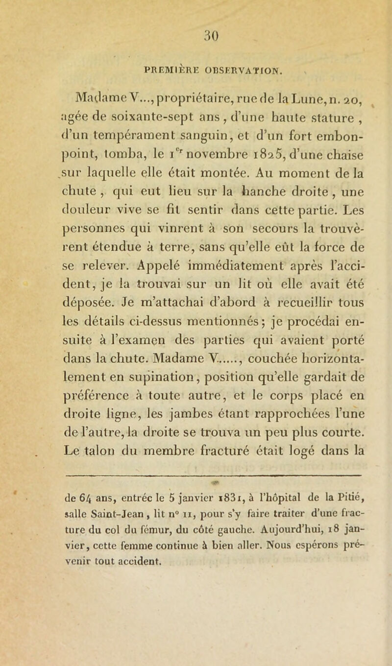 PREMIÈRE OBSERVA T TON. Madame V..., propriétaire, rue de la Lune, n. 20, âgée de soixante-sept ans , d’une haute stature , d’un tempérament sanguin, et d’un fort embon- point, tomba, le iCr novembre i8a5, d’une chaise .sur laquelle elle était montée. Au moment de la chute , qui eut lieu sur la hanche droite , une douleur vive se fit sentir dans cette partie. Les personnes qui vinrent à son secours la trouvè- rent étendue à terre, sans qu’elle eût la force de se relever. Appelé immédiatement après l’acci- dent, je la trouvai sur un lit où elle avait été déposée. Je m’attachai d’abord à recueillir tous les détails ci-dessus mentionnés; je procédai en- suite à l’examen des parties qui avaient porté 1 r dans la chute. Madame Y. , couchée horizonta- lement en supination, position qu’elle gardait de préférence à toute autre, et le corps placé en droite ligne, les jambes étant rapprochées l’une de l’autre, la droite se trouva un peu plus courte. Le talon du membre fracturé était logé dans la de 64 ans, entrée le 5 janvier i83i, à l’hôpital de la Pitié, salle Saint-Jean, lit n° 11, pour s’y faire traiter d’une frac- ture du col du fémur, du côté gauche. Aujourd’hui, 18 jan- vier, cette femme continue à bien aller. Nous espérons pré- venir tout accident.