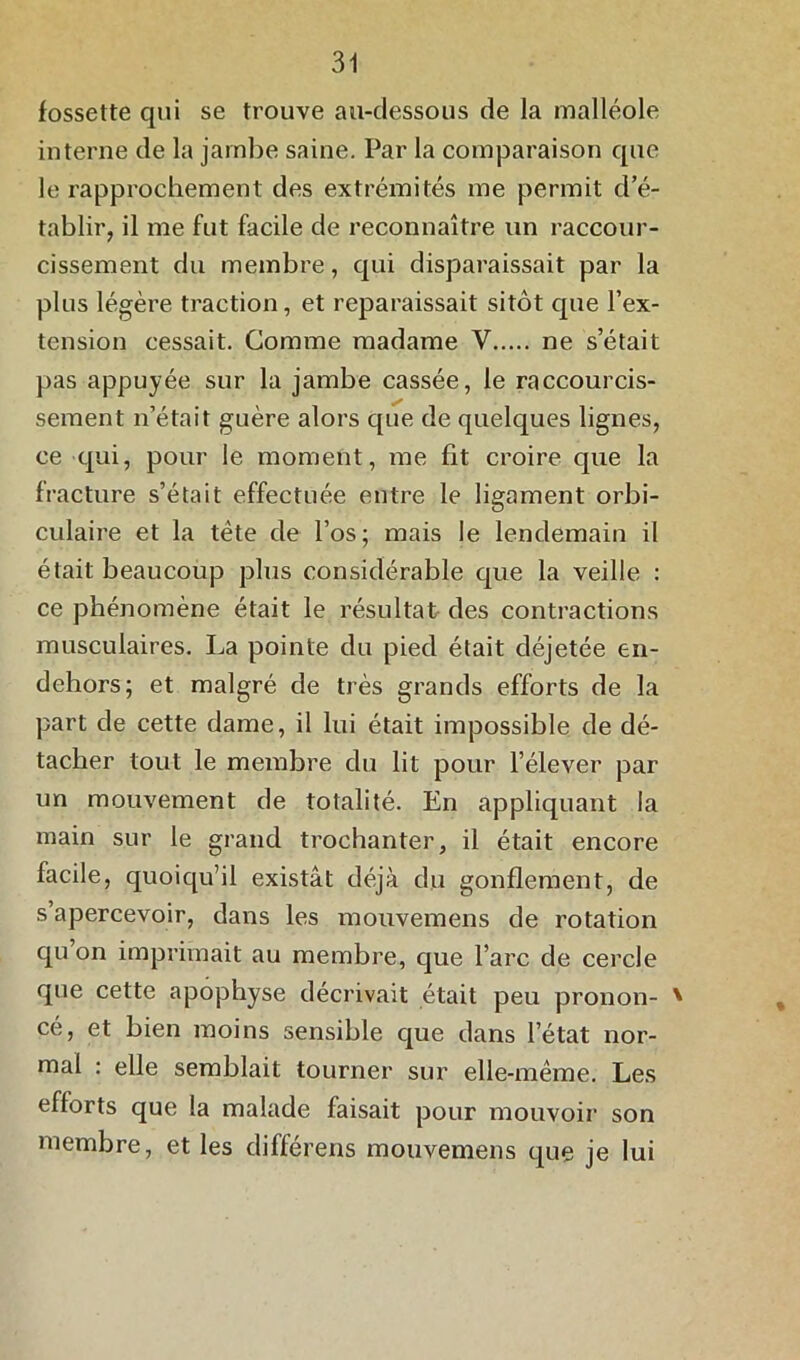 fossette qui se trouve au-dessous de la malléole interne de la jambe saine. Par la comparaison que le rapprochement des extrémités me permit d’é- tablir, il me fut facile de reconnaître un raccour- cissement du membre, qui disparaissait par la plus légère traction, et reparaissait sitôt que l’ex- tension cessait. Comme madame V ne s’était pas appuyée sur la jambe cassée, le raccourcis- sement n’était guère alors que de quelques lignes, ce qui, pour le moment, me fit croire que la fracture s’était effectuée entre le ligament orbi- culaire et la tète de l’os; mais le lendemain il était beaucoup plus considérable que la veille : ce phénomène était le résultat des contractions musculaires. La pointe du pied était déjetée en- dehors; et malgré de très grands efforts de la part de cette dame, il lui était impossible de dé- tacher tout le membre du lit pour l’élever par un mouvement de totalité. En appliquant la main sur le grand trochanter, il était encore facile, quoiqu’il existât déjà du gonflement, de s’apercevoir, dans les mouvemens de rotation qu on imprimait au membre, que l’arc de cercle que cette apophyse décrivait était peu pronon- ' cé, et bien moins sensible que dans l’état nor- mal : elle semblait tourner sur elle-même. Les efforts que la malade faisait pour mouvoir son membre, et les différens mouvemens que je lui