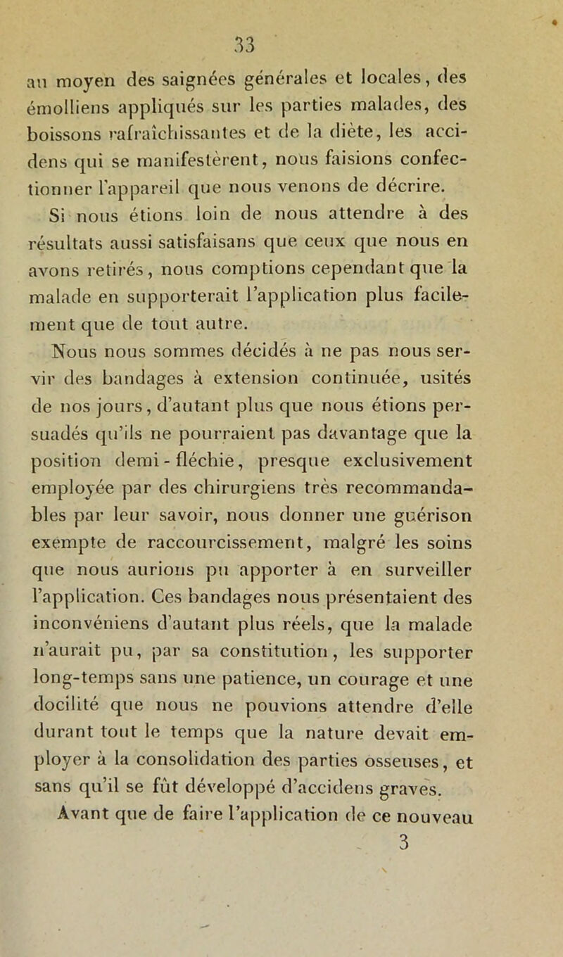 au moyen des saignées générales et locales, des émolliens appliqués sur les parties malades, des boissons rafraîchissantes et de la diète, les acci- dens qui se manifestèrent, nous faisions confec- tionner l’appareil que nous venons de décrire. Si nous étions loin de nous attendre à des résultats aussi satisfaisans que ceux que nous en avons retirés, nous comptions cependant que la malade en supporterait l’application plus facile- ment que de tout autre. Nous nous sommes décidés à ne pas nous ser- vir des bandages à extension continuée, usités de nos jours, d’autant plus que nous étions per- suadés qu’ils ne pourraient pas davantage que la position demi - fléchie, presque exclusivement employée par des chirurgiens très recommanda- bles par leur savoir, nous donner une guérison exempte de raccourcissement, malgré les soins que nous aurions pu apporter à en surveiller l’application. Ces bandages nous présentaient des inconvéniens d’autant plus réels, que la malade n’aurait pu, par sa constitution, les supporter long-temps sans une patience, un courage et une docilité que nous ne pouvions attendre d’elle durant tout le temps que la nature devait em- ployer à la consolidation des parties osseuses, et sans qu’il se fût développé d’accidens graves. Avant que de faire l’application de ce nouveau 3